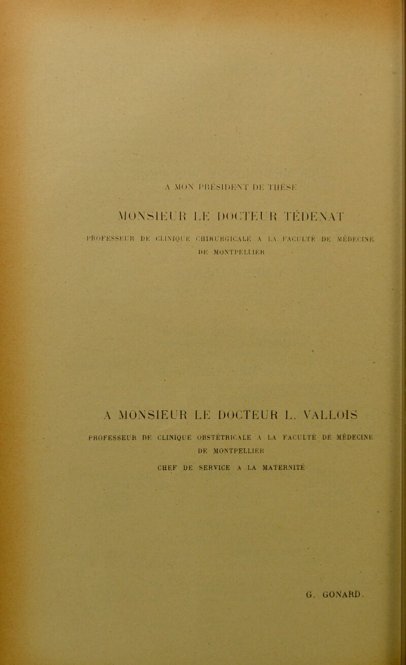 A ,\in\ f'I’.KSIDKA r DK ’HIÉSK MONSllilR LK DOCTKI H I’IaDKXAT l'RuFKSSKCn DK CI.IMOCK r.HIh L’R(J JCALK A l,A l'ACri. TK DK Ml'a)KriSI'; DK MONTI’KLUKH A MONSIEUR LE DOCTEUR !.. VALLOIS DROFESSEUH DF, CLINIQUE OBSTETRICALE A LA FACULTÉ DE MEDECINE DE MONTPELLIER CHEF DE SERVICE A LA MATERNITÉ G. üüNAHD.