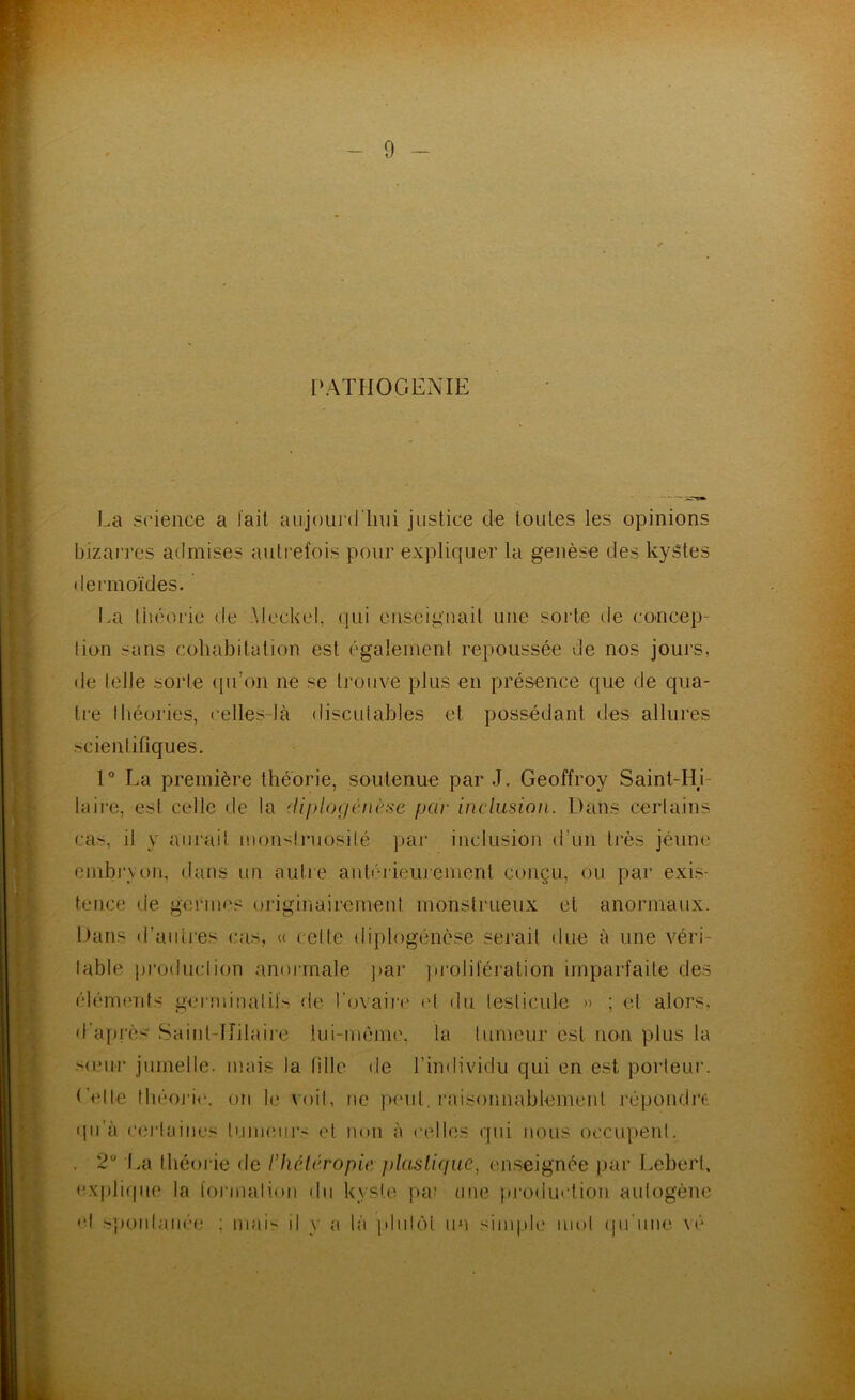 PATIiOGENIE La science a fait aujouj’d'lini juslice de toutes les opinions bizarres admises autrefois pour expliquer la genèse des kystes dermoïdes. La liiéorie de \leckel, qui enseignait une sorte de concep- lion sans cohabitation est également repoussée de nos jours, de (elle sorte ([u’on ne se trouve plus en présence que de qua- tre liiéories, celles-là discidables et possédant des allures scientifiques. 1° La première théorie, soutenue par J, Geoffroy Saint-Hi- laire, esl celle de la (Uplogéiu'se par inclusion. Dans certains cas, il y aurait inoii'^lniosité pai’ inclusioji d’un tiès jeune einbi’von, dans un autre anbdieiyement conçu, ou par exis- tence de germes originairement monstrueux et anormaux. Dans il’aiiires cas, u celle diplogéiièse serait due à une véri- lable production anoianale ]tar ])j'oliléralion imparfaite des élémfuds germinatifs de l'ovaii'e (d du testicule » ; et alors, d'ai)rès Sainl-Ifilaire lui-méme, la tumeur est non plus la s(eur jumelle, mais la tille de l’imlividu qui en est porteui'. ('elle théoj'i('. on le voit, ne peut, raisonnablement répondre qu’à cei'laines luimnirs et non à celles qui nous occupent. , 2“ \/à théorie de l’hétcropie j)lasl.ique, enseignée par Lebert, <:.x|)li(|uo la foi'malion du kyste juu une j»roduction autogène •*t s])onlanée ; mai il y a hï pinlôt un sinqdc' mot (jii'une vé