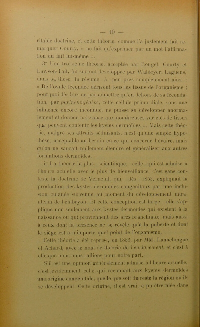 - 10 — ritable dfx’lriiie, (d celle Ihéui’ie, comme l’a jiislemenl iail re- mai‘(|uei‘ CyOïicly, (( ne fail qii’exje'iimu par un mot J’aiïinna- lion du l'ail lui-même ». d“ Line li‘üi.siùme ihcorie, acceptée paj‘ lloiigel, Coiu'ly et 1 .a\\son-1 ail, lid surlonl dév(dop]iée par Waldeyei*. Laguens, dans sa llièse, la l'ésuiiKî à j)(îu [)rès comjjlèlemeid ainsi ; <( De Tovule féGondée dérivenl tous les tissus de l’organisme ; ponnpioi dès lors ne pas admelire (pi’en deliocs de sa féconda- lion, par parlhénofjénèse, celte cellnle primordiale, sous une influence encore inconnue, ne puisse se développer anorma- lement et donnei' naissance aux nombreuses variétés de tissus ({lie peuvent contenir les kystes dermoïdes ». Mais cette théo- l'ie, malgré ses attraits séduisants, n’est qu’une simple hypo- thèse, acceptable au besoin en ce qui concerne l’ovaire, mais qu’on ne saurait nullement étendre et généraliser aux autres forrn a lions dermoïd es. 4'^ La tliéorie la ])lus scientilique, celle qui est admise à riieure actuelle avec le plus de bienveillance, c’est sans con- teste la doctrine de Verneuil, ([ui, dès 1852, expliquait la production des kystes dermoïdes congénitaux par une inclu- sion cutanée survenue au moment du développement intra- uléj'in de reinbryon. IM celle conception est large ; elle s’ap- pli([ue nO'U seulement aux kystes dermoides qui existent à la naissance ou qui jjroviennent des arcs branchiaux, mais aussi à ceux dont la présence ne se révèle qu’à la puberté et do-nt le siège est à n’importe quel point de l’organisme. Loi le Ibéorie a été reprise, en 1886, par MM. l.annelongue et Acbai'd, avec le nom de théorie de l’enclavenienl, et c’est à elle (jue nous nous rallions pour noh’e part. S’il est une ojdnion généralement admise à l’heure actuelle, c'irsl évidemment «adle (jui reconnaît anx kystes dei'moïdes une origine congénitale, ([uelle ipie soit du reste la région ou ils se développi'iit. Celle oi’iginc'., il est vrai, a pu ôli’e niée dans