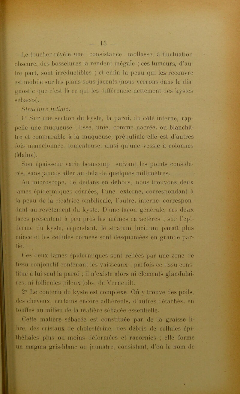 Le loudiei* révèle îiik' consislnnce mollasse, à fliu^luation obscure, des bosselures la reudeul inégale ; ces lumeurs, d’au- li(‘ [)aii, soûl iiTédiiclibles ; cl enfin la peau qui ies'recouvre esl mobile sur les plans sous-jacents (nous verrons dans le dia- gnoslic que c'esi là ce tpii les dilïérencie iiettemenL des kystes sébacés). Siruclure iiilimc. 1° Sur nue seclion <lu kyste, la paroi, du côté interne, rap- pelle une muqueuse ; lisse, unie, comme nacrée, ou blanchâ- tre et comparable à la muqueuse, préputiale elle est d’autres lois mamelonnée, lomenlcuse, ainsi (ju'une vessie à colonnes (Mahot). Son épaisseui' varie beaucoup suivant les points considé- rés, sans jamais allei* au delà de quelques millimètres. An microscope, de dedans en dehoi’s, nous trouvons deux lames éj)idermi(iues cornées, l’une, externe, correspondant à la ])eau de la cicalrice ombilicale, l’autre, interne, correspon- dant au l'evôlement du kyste. D’une l’açon générale, ces deux laces présenlenl à peu i)rès les mêmes caractères ; sur l’épi- derme du kyste, cejændanl, le stratum lucidum paraît plus mince et les cellules coj'nées sont desquamées en grande par- lie. I (es deux lames épidermiques son! reliées par une zone de lissn conjonctif contenant les vaisseaux ; [larfois ce tissu cons- titue à lui seul la j)aroi ; il n’existe alors ni éléments glanJiiIai- res, ni follicules pibmx (obs. de \ erneiiil). 2” Le contenu du kyste esl complexe. Oh y trouve des poils, des cheveux, certains encore adhérerds, <rauti‘es détachés, en loul’fes au milieu de la matière sébacée essentielle. Cette matière sébacée esl constituée par de la graisse li- bre. <les rTislaux de cbolestérine, des débris de cellules épi- théliales plus ou moins défonnées el racornies ; elle forme un magma gris-blanc on jaunâtre, consistant, d’où le nom de