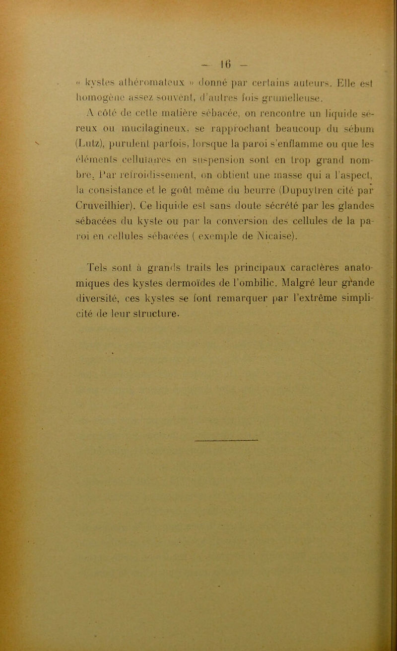 M) « kystes alhéi*()'maloiix » donné |)ai‘ certains auteurs. Elle est lioinogène assez souvent, d’auti’es fois griiinelleus<3. A côté de cette matière sébacée, on rencontre un liquicte sé- reux ou mucitagineux, se ra])[n’ochanl beaucoup du sébum (Liilz), purulent parfois, loi'sque la paroi s’enflamme ou que les éléments cetluiaires en suspension sont en trop grand nom- bre, i‘ar refroidissement, on obtient une masse qui a l’aspect, la consistance et le goût même du beurre (Dupuytren cité par Cruveithier). Ce liquide est sans doute sécrété par les glandes sébacées du kyste ou par la conversion des cellules de la pa- roi en cellules sébacées ( exem])le de Psiicaise). Tels sont à grand,s traits les principaux caractères anato- miques des kystes dermoïdes de l’ombilic. Malgré leur géande diversité, ces kystes se font remarquer par l’extrême simpli- cité de leur structure.