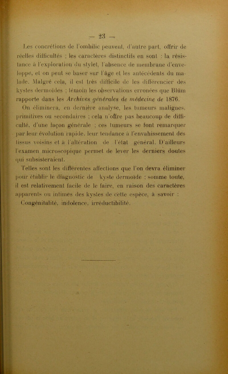 T.es concj'élioiis de l’ombilic })euveiil, d’aulre paid, offrir de réelles difficultés ; les caractères distinctifs en sont : la résis- tance à l’exploration du stylet, l’absence de lueiubrane d’enve- loppe, et on peut se baser sur l’âge et les antécédents du ma- lade. Malgré cela, il est très difficile de les différencier des kystes dej'iuoïdes ; témoin les observations erronées que Blüm rapporte dans les Archives générales de médecine de 1876. On éliminera, en dernièie analyse, les tumeurs malignes, pi-imilives ou secondaires ; cela n’offre pas beaucoup de diffi- culté, d’une façon générale ; ces tumeurs se font remarquer par leur évolution rapide, leur tendance à renvahissement des tissus voisins et à l’altération de l’état général. D’ailleurs l’examen microscopi([ue permet de lever les derniers doutes (|ui subsisteraient. Telles sont les différentes affections que l’on devi’a. éliminer l)our établir le diagnostic de kyste dermoïde ; somme toute, il est relativement facile de le faire, en raison des caractères appaients ou intimes des kystes de cette espèce, à savoir : Congénitalité, indolence, irréductibilité.