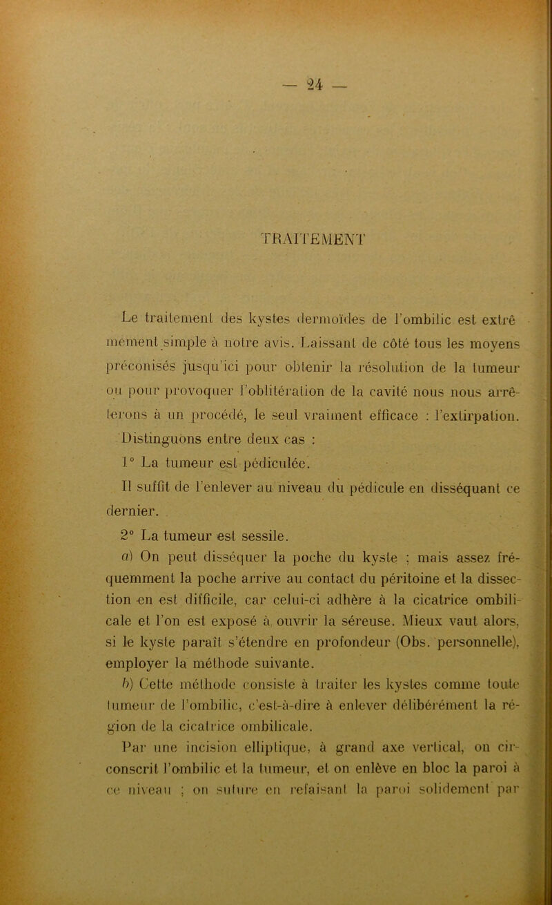 — ^4 — TRArrEMENT Le traitemenl des kystes dermoïdes de l’ombilic est extrê mernenl simple à notre avis. Laissant de côté tous les moyens préconisés jusqu’ici pour obtenir la résolution de la tumeur ou pour provoquer l’oblitéralion de la cavité nous nous arrê- lej'ons à un procédé, le seul vraiment efficace : rextirpation. Distinguons entre deux cas : 1° La tumeur est pédiculée. Il suffit de l’enlever au niveau du pédicule en disséquant ce dernier. 2° La tumeur est sessile. a) On peut disséquer la poche du kyste ; mais assez fré- quemment la poche arrive au contact du péritoine et la dissec- tion en est difficile, car celui-ci adhère à la cicatrice ombili- cale et l’on est exposé à. ouvrir la séreuse. Mieux vaut alors, si le kyste paraît s’étendre en profondeur (Obs. personnelle), employer la méthode suivante. h) Cette méthode consiste à traiter les kystes comme toiih' lurneui' de l’ombilic, c’est-à-dire à enlever délibérément la ré- gion de la cicatrice ombilicale. Par une incision elliptique, à grand axe vertical, on cir- conscrit l’ombilic et la tumeur, et on enlève en bloc la paroi à ce iii\eaii ; on siilnre on l’efaisant la paroi solidement par
