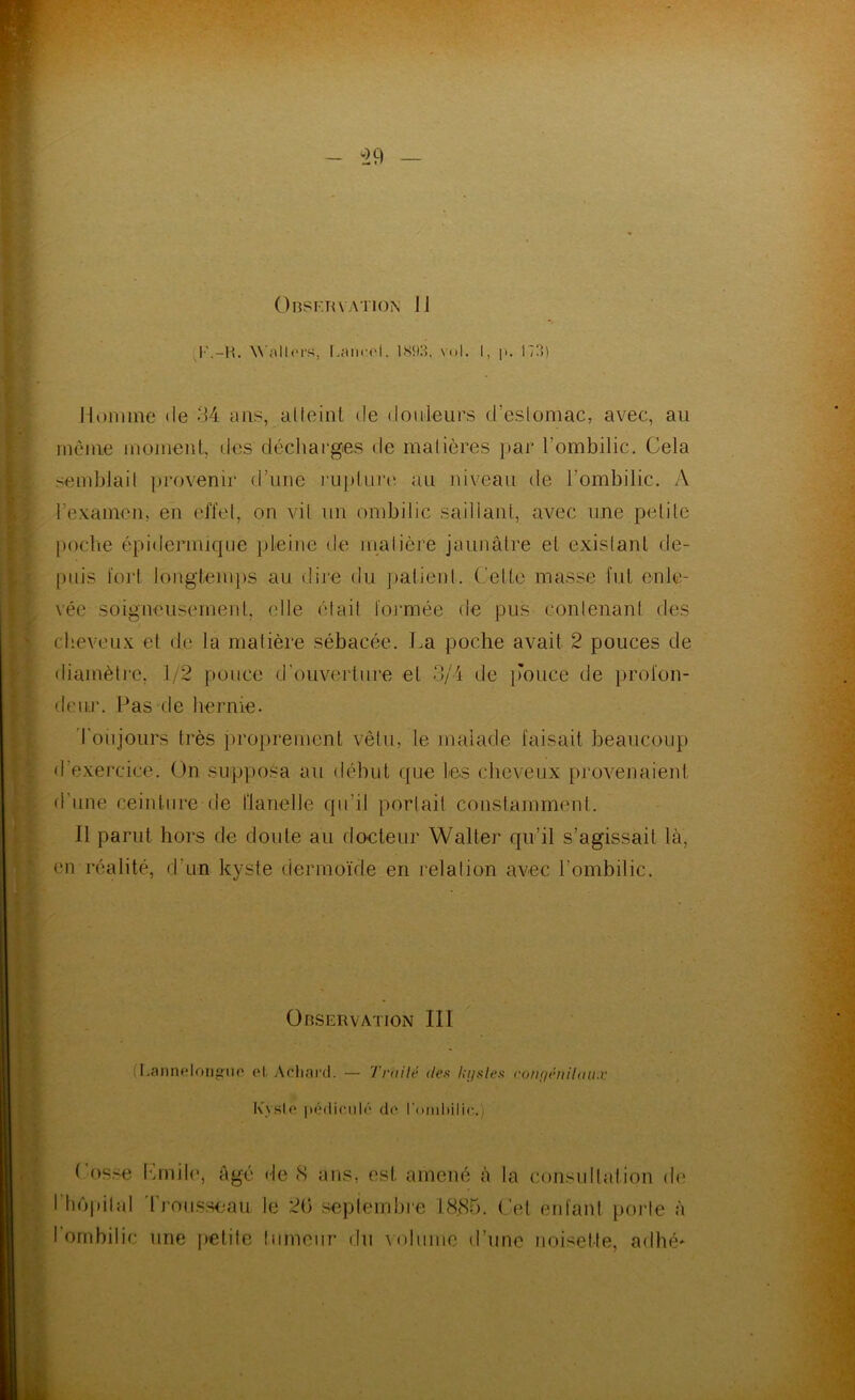Wnllors, l.aiiroi, 1S93. vol. I, |>. 173) Moiimie (le 34 ans, alfeinl de douleurs d’eslomac, avec, au inêiue moment, des déchai'ges de malières par l’ombilic. Cela semblait ])rovenir d’une l'uplure au niveau de l’ombilic. A rexamen, en elTel, on vil un ombilic saillant, avec une pelile poclie épidermique pleine de malière jaunâtre et exislanl de- [uiis tort longtemps au dii’e du patient. Celte masse fut enle- vée soigneusement, elle élail loi'mée de pus conlenanl des cheveux et de la malière sébacée. La poche avait 2 pouces de diamèlie, 1/2 pouce d’ouverture et 3/4 de imuce de profon- deur. Pas de hernie. Toujours très proprement vêtu, le malade faisait beaucoup d’exercice. On supposa au début que les cheveux provenaient d’une ceinture de flanelle qu’il porlait constamment. Il parut hors de doute au docteur Walter qu’il s’agissait là, en réalité, d’un kyste dermoïde en relation avec l’ombilic. Observation III (LaniU'Iorifîno e|, Acliard. — l'ruilé dei> lii/sles ronfiêiiihiii.v Kyslf* [wMliciilr de l’oiidMlic.) Lusse himile, âgé de cS ans, est amené à la consultation d(' I lu'ipilal 'rrouss<iau le 20 seplembi-e 1835. (’el erd'ant porte à l’ombilic une yietite himciir du \()lumc d’une noisette, adhé*