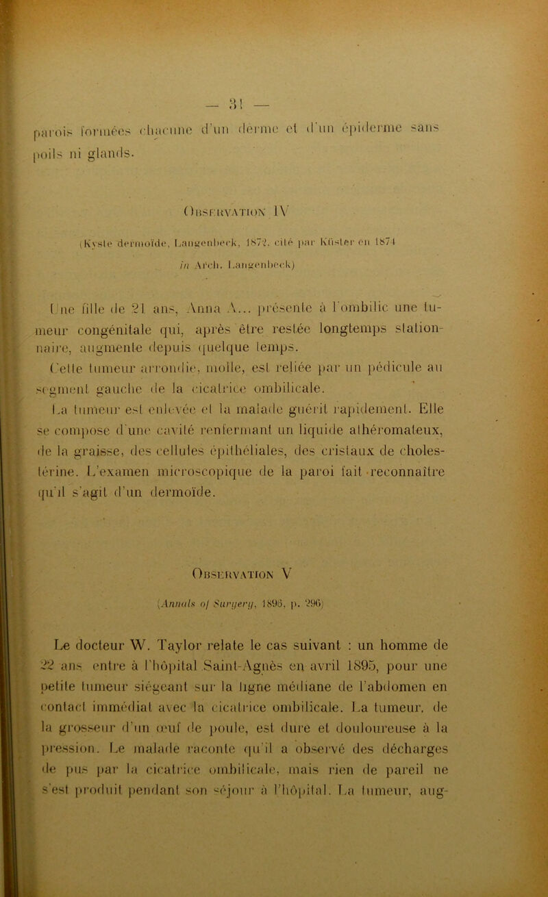 paiois l'onuêos diacnno d’\m dei'ma et d'un éi)idej‘nie sans poils ni glands. Omsf.kvation IV (Kvsle dermoïdt', Lant((Milierk, lS7;k cité par K'iislf?r oii 1874 in Ardi. l.aii“pnl)oc,U) Une fille de 21, ans, Anna A... présente à l'ombilic une lii- ineur congénitale qui, après être restée longtemps station- naire, augmente depuis ({uelque temps. ('elle tumeur ai'rondie, molle, est reliée par un })édicnle au segment gauche de la cicatrice ombilicale. La liimenr esl enlevée et la malade guérit j-apidement. Elle se conqeose (riuK' cavité renl'ennant un liquide athéromateux, de la graisse, des cellules épithéliales, des cristaux de choles- térine. L’examen microscopique de la paroi fait-reconnaître ffu'il s’agit d’un dermo'ide. Observation V [Anintls nf Surueri/, 1896, j). *.?9ü) Jje docteur W. Taylor relate le cas suivant : un homme de 22 ans entre à l’hôjiital Saint-Agnès en avril 1895, pour une petite tumeur siégeant sur la ligne médiane de l’abdomen en contact immédiat avec la cicatrice ombilicale. La tumeur, de la grosseur d’un onif de poule, est dure et douloureuse à la jii'ession. f.e malade raconte (|u’il a observé des décharges de pus |)ar la cicati'ice ombilicale, mais rien de pareil ne s’est produit iieiulanl son '^éjoiir à rhô[)ital. Tai tumeur, aug-