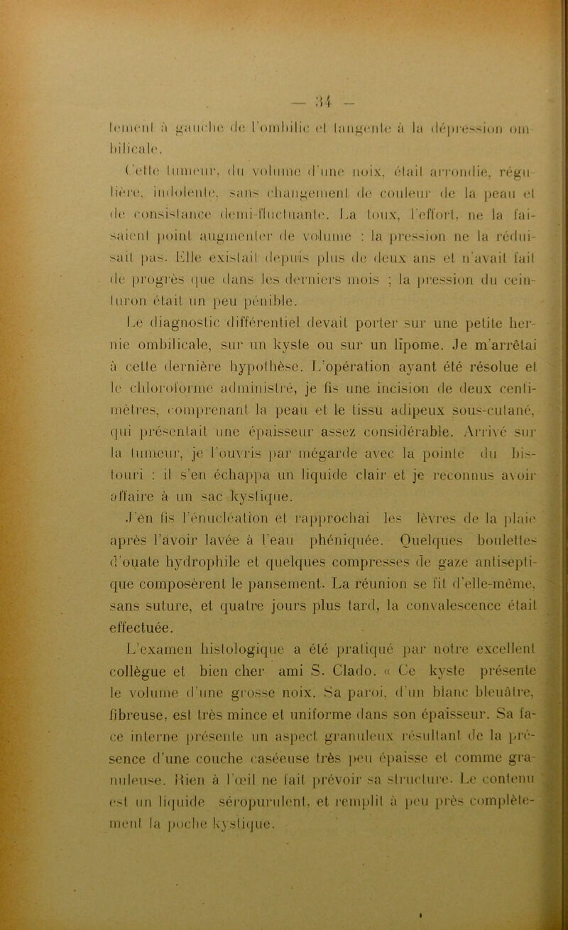 I('iii(‘iil à i^aiiclu' (l(i l’oiiihilic ri langriilc à la (lr|»r(;>sioii oui hilicaU'. Celh' liiiiKMir, ilii voliiinr d'iiiu' noix, riait aiTomlir, rrgii liri‘(‘. iiuloiriilr, .sans rliangrinenl dr coidrni- de la jieaii rl (!(' ronsislanrr drini-nnclnanlr. La toux, ]’eff()i‘l, ne la ïai- sairnl point augmenliM' de vadnine ; la pi'ession ne la rédni- sail pas. l^lle exislail de])iiiis [dns de deux ans et n'avail l'ail de |)rogi‘è.s (pie dans les denders mois ; la jir.ession du cein- luroii (Hait un jieu jx'mible. Le diagnostic différentiel devait porter sur une petite her- nie ombilicale, sur un kyste ou sur un lipome. Je m’arrêtai à cetle dernièi'e bypolbèse. L’opération ayant été résolue et le (ddoi'olorme adminislré, je lis une incisiou de deux cenli- mètres, ronpirenant la peau et le tissu adipeux sous-cutané, (|ui pi-ésenlait une épaisseur assez considérable. Arrivé sur la lumeiir, je l’ouvris pai* niégarde avec la poinle du bis- touri ; il s’en écliapim un liquide clair et je reconnus avoir affaire à un sac kystique. J’en fis l’énucléation et raiiprochai les lèvj*es de la ])lai(' après l’avoir lavée à l’eau phéniquée. Quelques boulet les d’ouate hydrophile et quelques compresses de gaze antisepti- que composèrent le pansement. La réunion se fit d'elle-mème, sans suture, et quatre jours plus tard, la convalescence était effectuée. L’examen histologique a été pratiqué par notre excellent collègue et bien cher ami S. Clado. <( Ce kyste pi'ésente te volume d’une grosse noix. Sa paroi, d’un blanc hleuàlre,■ fibreuse, est très mince et uniforme dans son épaisseur. Sa fa- ce intei’ne présente un aspect gramdeiix résultanl de la )U‘é- sence d’une couche caséeuse très ])eu épaisse et comme gra- nuleuse. iUen à l’ceil ne fait [(révoir sa struclur('. Le contenu ('st un li(jnide séropurubmt, et remjdil à p('u près comjdèle- meiit la poche kysti(jue.