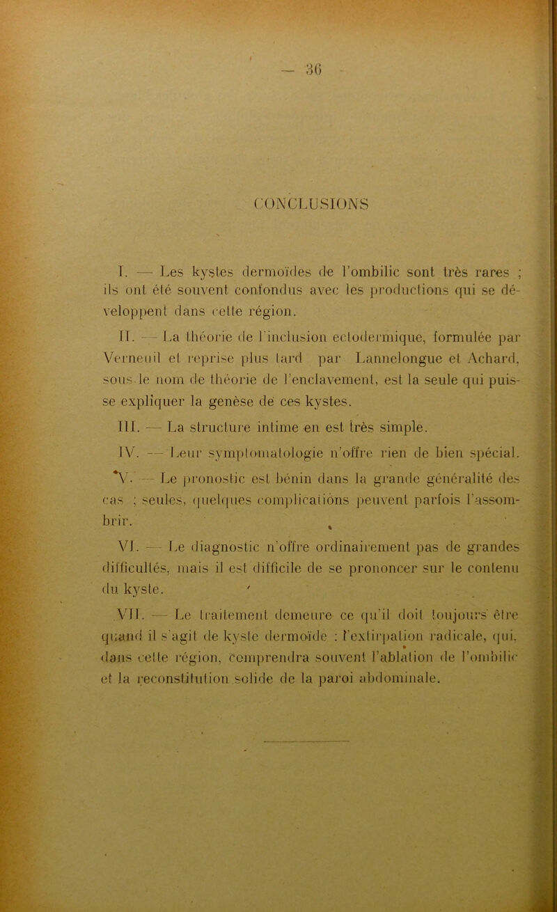 CONCLUSIONS I. — Les kysles dermoïdes de l’ombilic sont très rares ; ils ont été souvent confondus avec les productions qui se dé- veloppent dans cette région. IL — La théorie de l’inclusion ectodermique, formulée par Verneiiil et reprise plus tard par Lannelongue et Achard, sous le nom de théorie de renclavement, est la seule qui puis- se expliquer la genèse de ces kystes. III. — La structure intime en est très simple. IV. — Leur symplouiatologie n’offre rien de bien spécial. — Le pronostic est bénin dans la grande généralité des cas ; seules, (piel([ues complicaiiôns peuvent parfois l’assom- brir. ^ . VL — Le diagnostic n’offre ordinaiiement pas de grandes difficultés, mais il est difficile de se prononcer sur le contenu (tu kyste. A'Ul. — Le traitement demeure ce qu’il doit toujours être quand il s'agit de kyste dermoïde : rexlii‘j)ation ladicale, (]ui, dans celte régioji, comprendra souvent l’ablation de l’ombilic et la reconstitution solide de la paroi abdominale.