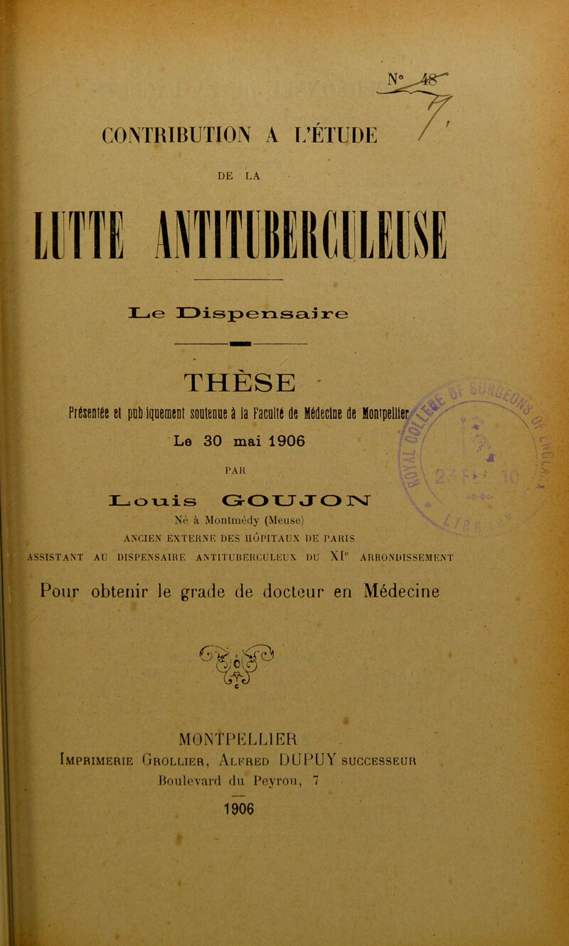 CONTRIBUTION A L’ETUDE r DE LA imt MimmicvuKK H-ie 3Z>isp>ensetiire THÈSE PiÉseniée et pnli iqoement soütenue à la FacültÉ de Médecine de Montpellier Le 30 mai 1906 PAR H^oviis GOXJ JOIST Né à Montmédy (Meuse) ’ \ ' ANCIEN EXTERNE DES HÔPITAUX DE PARIS ASSISTANT AU DISPENSAIRE ANTITUBERCULEUX DU X[‘’ ARRONDISSEMENT Pour obtenir le gracie de docteur en Médecine MONTPELLIER Imprimerie Grollier, Alered DÜPUY successeur Boulevard du Peyrou, 7 1906