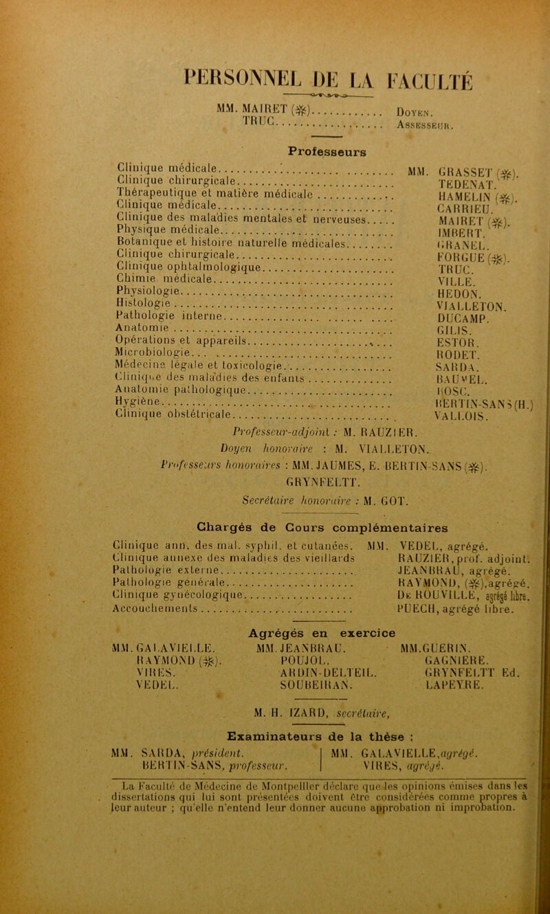 PERSONNEL DE IA MM. MAIRET (f^). TH UC lACUI/lÉ Doykn. As.SKSSEf]U. Professeurs Clinique médicale Clinique chirurgicale Thérapeutique et matière médicale ' !  Clinique médicale Clinique des maladies mentales et nerveuses Physique médicale ' Botanique et histoii e naturelle médicales Clinique chirurgicale Clinique ophtalmologique Chimie médicale Physiologie Histologie Pathologie interne Anatomie Opérations et appareils Microbiologie Médecine légale et toxicologie.- Cliniqiie des mala’dies des enfanis Anatomie pathologique Hygiène Clinique obstétricale Professeur-adjoint : M. RAUZIER. Doyen honoraire : M. VIALLETON. Professeurs hojioraires : MM.JAUMES, E. RERTIN GRYiNFELTT. Secrétaire honoraire : M. GOT. GRASSET {^). TEDE.NAT. HAMELIN CARRIEU. MAIRET {^). IMRERT. GRANEL. FORGÜEl:^). TRUC. VILLE. HE DON. VIALLETON. DUCAMP. GILIS. ESTOR. ROUET. SARÜA. RAÜVEL. ROSC. RERT1N-SANS(H.1 VALLOIS. -SANS(f^^j). Chargés de Cours complémentaires Clinique ann. des mal. syphil. et cutanées. MM. VEDEL, agrégé. Clinique annexe des maladies des vieillards RAUZIER, prof, adjoint. Pathologie externe JEANBRAU, agrégé. Pathologie générale RAYMOND, (i^),agrégé. Clinique gynécologique De ROUVILLE, agrégé libre. Accouchements PUECH, agrégé libre. * Agrégés en exercice MM. GAl.AVIELLE. MM. JEANBRAU. MM.GUERIN. RAYMOND (:^). POUJOL. GAGNIERE. VIRES. ARDIN-UELTEIL. GRYNFELTT Ed. VEDEL. SOUBEIRAN. LAPEYRE. i M. H. IZARD, secrétaire, Examinateurs de la thèse : M.M. SARDA, président. MM. GAL.AV|ELLE,U{/réÿ<l. BERTIN-SANS, professeur. VIRES, agrégé. La Faculté de Médecine de Montpellier déclare que les opinions émises dans les dissertations qui lui sont présentées doivent être considérées comme propres à leur auteur ; qu’elle n’entend leur donner aucune approbation ni impronation.