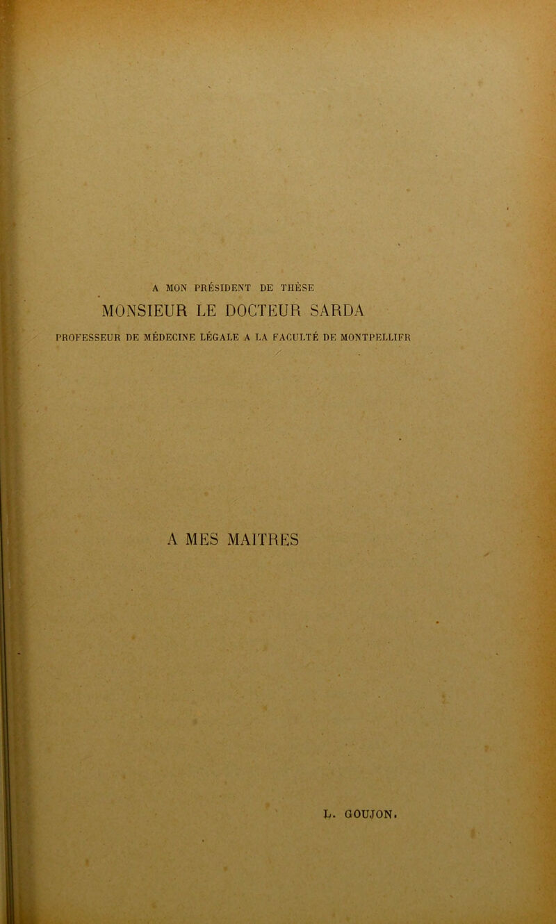 A MON PRÉSIDENT DE THÈSE MONSIEUR LE DOCTEUR SARDA PROFESSEUR DE MÉDECINE LÉGALE A LA FACULTÉ DE MONTPELLIER K MES MAITRES
