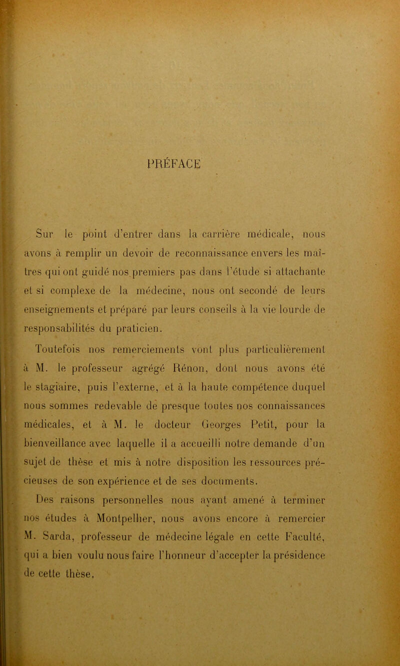 l^RÉFACE Sur le point d’entrer dans la carrière médicale, nous avons à remplir un devoir de reconnaissance envers les maî- tres qui ont guidé nos.premiers pas dans l’étude si attachante et si complexe de la médecine, nous ont secondé de leurs enseignements et préparé par leurs conseils à la vie lourde de responsabilités du praticien. Toutefois nos remerciements vont plus particulièrement à M. le professeur agrégé Rénon, dont nous avons été le stagiaire, puis l’externe, et à la haute compétence duquel nous sommes redevable de presque toutes nos connaissances médicales, et à M. le docteur Georges Petit, pour la bienveillance avec laquelle il a accueilli notre demande d’un sujet de thèse et mis à notre disposition les ressources pré- cieuses de son expérience et de ses documents. r.)es raisons personnelles nous ayant amené à terminer nos études à Montpellier, nous avons encore à remercier M. Sarda, professeur de médecine légale en cette Faculté, qui a bien voulu nous faire l’honneur d’accepter la présidence de cette thèse,