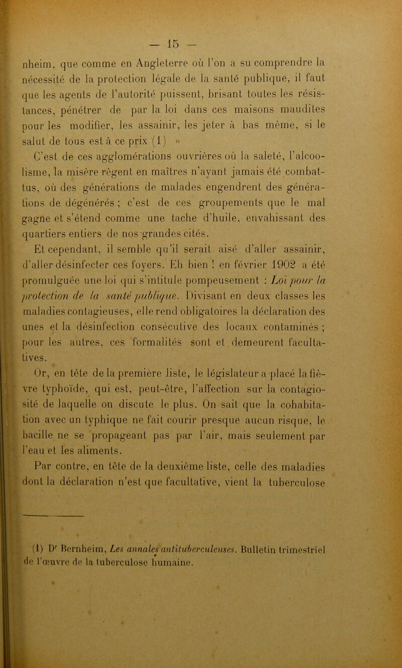 nheim, que comme en Angleterre où l’on a su comprendre la nécessité de la protection légale de la santé publique, il faut que les agents de l’autorité puissent, brisant toutes les résis- • tances, pénétrer de par la loi dans ces maisons maudites :■ pour les modifier, les assainir, les jeter à bas même, si le ^ salut de tous est à ce prix (1 ) » C’est de ces agglomérations ouvrières où la saleté, l’alcoo- lisme, la misère régent en maîtres n’ayant jamais été combat- ; tus, où des générations de malades engendrent des généra- V bons de dégénérés ; c’est de ces groupements que le mal gagne et s’étend comme une tache d’huile, envahissant des j quartiers entiers de nos-grandes cités. Et cependant, il semble qu’il serait aisé d’aller assainir, ’aller désinfecter ces foyers. Eh bien ! en février 1902 a été romulguée une loi qui s’intitule pompeusement : Loi poitr la roiection de la santé publique. Divisant en deux classes les laladies contagieuses, elle rend obligatoires la déclaration des nés et la désinfection consécutive des locaux contaminés ; our les autres, ces formalités sont et demeurent faculta- ves. Or, en tète de la première liste, le législateur a placé la hè- re typhoïde, qui est, peut-être, l’affection sur la contagio- ité de laquelle on discute le plus. On sait que la cohabita- acille ne se propageant pas par l’air, mais seulement par eau et les aliments. Far contre, en tête de la deuxième liste, celle des maladies (1) D*' hcrnheim, Les annales antituberculeuses. Bulletin trimestriel on avec un typhique ne fait courir presque aucun risque, le ont la déclaration n’est que facultative, vient la tuberculose f de l’œuvre de la tuberculose humaine.
