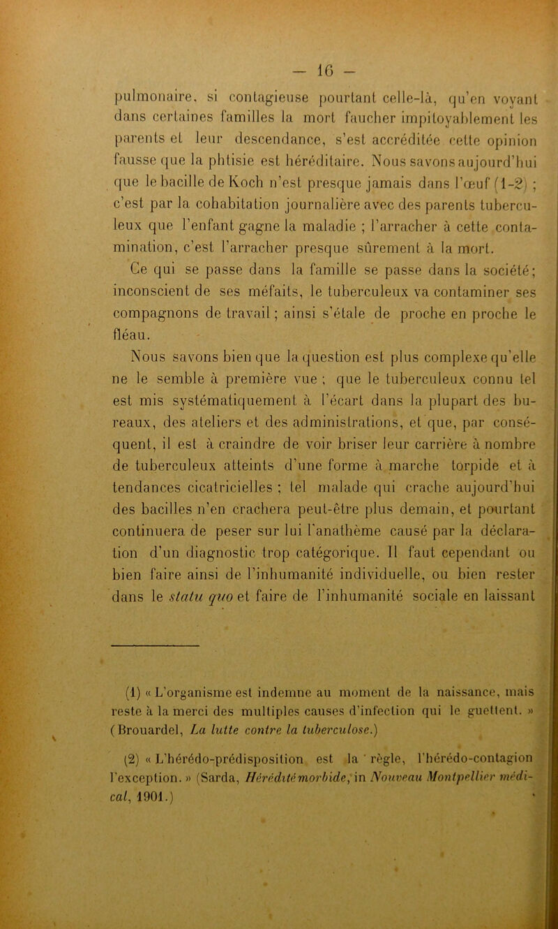 pulmonaire, si contagieuse pourtant celle-là, qu’en voyant dans certaines familles la mort faucher impitoyablement les parents et leur descendance, s’est accréditée cette opinion fausse ([ue la phtisie est héréditaire. Nous savons aujourd’hui que le bacille de Koch n’est presque jamais dans l’oeuf (1-2) ; c’est par la cohabitation journalière avec des parents tubercu- leux que l’enfant gagne la maladie ; l’arracher à cette conta- mination, c’est l’arracher presque sûrement à la mort. Ce qui se passe dans la famille se passe dans la société; inconscient de ses méfaits, le tuberculeux va contaminer ses compagnons de travail ; ainsi s’étale de proche en proche le fléau. Nous savons bien que la question est plus complexe qu’elle ne le semble à première vue ; que le tuberculeux connu tel est mis systématiquement à l’écart dans la plupart des bu- reaux, des ateliers et des administrations, et que, par consé- quent, il est à craindre de voir briser leur carrière à nombre de tuberculeux atteints d’une forme à marche torpide et à tendances cicatricielles ; tel malade qui crache aujourd’hui des bacilles n’en crachera peut-être plus demain, et pourtant ' continuera de peser sur lui l'anathème causé par la déclara- ' tion d’un diagnostic trop catégorique. Il faut cependant ou * bien faire ainsi de l’inhumanité individuelle, ou bien rester j dans le statu quo et faire de l’inhumanité sociale en laissant - (1) « L’organisme est indemne au moment de la naissance, mais reste à la merci des multiples causes d’infection qui le guetlent. » (Brouardel, La lutte contre la tuberculose.) (2) « L’hérédo-prédisposition est la ' règle, l’hérédo-contagion l’exception. « (Sarda, Hérédité morbide Nouveau Montpellier médi- cal, 1901.)