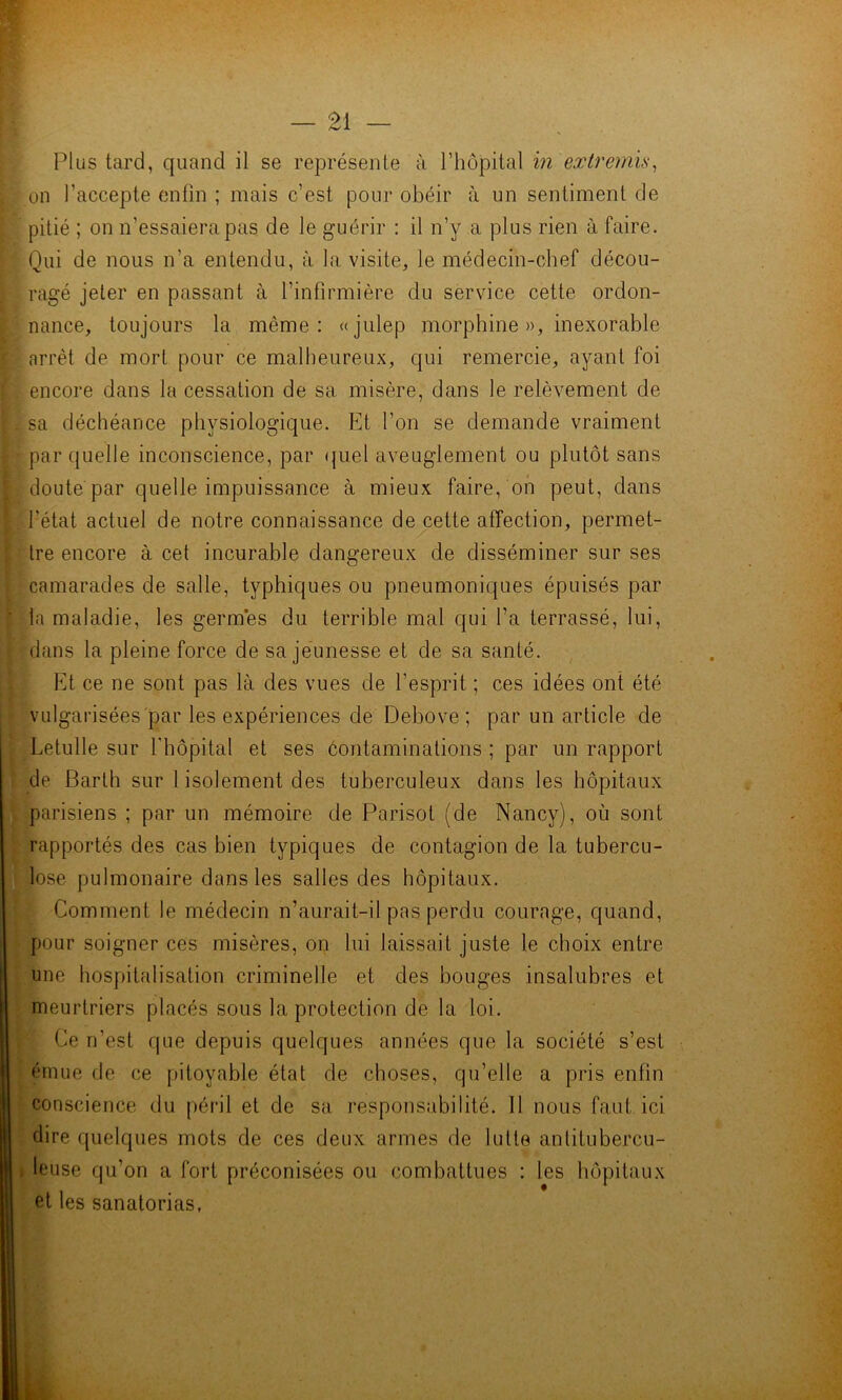 on l’accepte enfin ; mais c’est pour obéir à un sentiment de pitié ; on n’essaiera pas de le guérir : il n’y a plus rien à faire. Qui de nous n’a entendu, à la visite, le médecin-chef décou- ragé jeter en passant à l’infirmière du service cette ordon- nance, toujours la même: «julep morphine », inexorable arrêt de mort pour ce malheureux, qui remercie, ayant foi encore dans la cessation de sa misère, dans le relèvement de sa déchéance physiologique. Et l’on se demande vraiment par quelle inconscience, par ({uel aveuglement ou plutôt sans doute par quelle impuissance à mieux faire, oh peut, dans fétat actuel de notre connaissance de cette affection, permet- tre encore à cet incurable dangereux de disséminer sur ses camarades de salle, typhiques ou pneumoniques épuisés par la maladie, les germes du terrible mal qui fa terrassé, lui, dans la pleine force de sa jeunesse et de sa santé. Et ce ne sont pas là des vues de l’esprit ; ces idées ont été vulgarisées par les expériences de Debove ; par un article de Letulle sur l'hôpital et ses contaminations ; par un rapport de Barth sur l isolement des tuberculeux dans les hôpitaux parisiens ; par un mémoire de Parisot (de Nancy), où sont rapportés des cas bien typiques de contagion de la tubercu- lose pulmonaire dans les salles des hôpitaux. Comment le médecin n’aurait-il pas perdu courage, quand, pour soigner ces misères, on lui laissait juste le choix entre une hospitalisation criminelle et des bouges insalubres et meurtriers placés sous la protection de la loi. Ce n’est que depuis quelques années que la société s’est émue de ce pitoyable état de choses, qu’elle a pris enfin conscience du péril et de sa responsabilité. 11 nous faut ici dire quelques mots de ces deux armes de lutte antitubercu- leuse qu’on a fort préconisées ou combattues : les hôpitaux et les sanatorias,