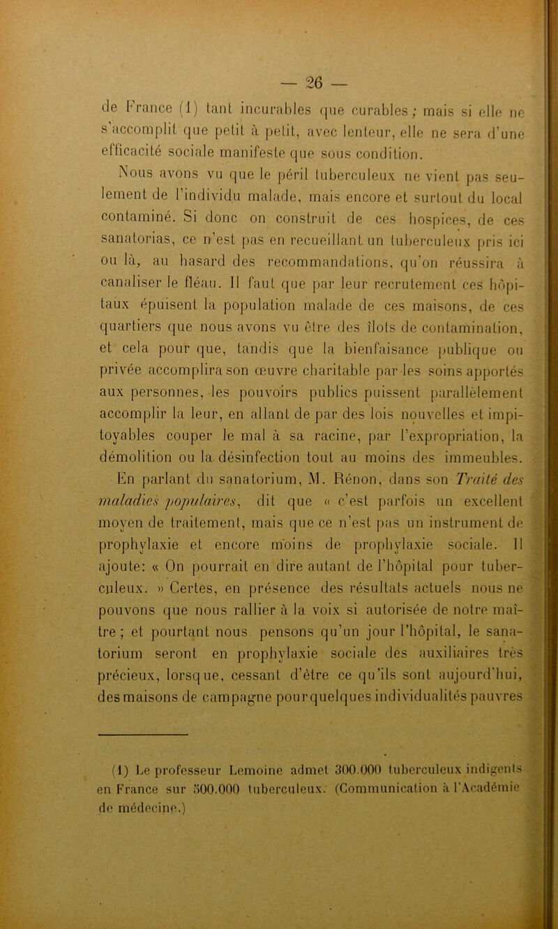 — 26 — de France (1) tant incurables que curables; mais si elle ne s accomplit que petit à petit, avec lenteur, elle ne sera d’une efficacité sociale manifeste que sous condition. Nous avons vu que le péril tuberculeux ne vient pas seu- lement de l’individu malade, mais encore et surtout du local contaminé. Si donc on construit de ces hospices, de ces sanatorias, ce n’est pas en recueillant un tuberculeux pris ici ou là, au hasard des recommandations, qu’on réussira à canaliser le fléau. 11 faut que par leur recrutement ces hôpi- taux épuisent la population malade de ces maisons, de ces quartiers que nous avons vu être des îlots de contamination, et cela pour que, tandis que la bienfaisance publique ou privée accomplira son œuvre charitable par les soins apportés aux personnes, les pouvoirs publics puissent parallèlement accomplir la leur, en allant de par des lois nouvelles et impi- toyables couper le mal à sa racine, par l’expropriation, la démolition ou la. désinfection tout au moins des immeubles. En parlant du sanatorium, M. Rénon, dans son Traité des maladies yopulaires^ dit que « c’est parfois un excellent moyen de traitement, mais que ce n’est pas un instrument de prophylaxie et encore moins de prophylaxie sociale. Il ajoute: « On pourrait en dire autant de l’hôpital pour tuber- culeux. » Certes, en présence des résultats actuels nous ne pouvons que nous rallier à la voix si autorisée de notre maî- tre ; et pourtant nous pensons qu’un jour Fhôpital, le sana- torium seront en prophylaxie sociale des auxiliaires très \ précieux, lorsque, cessant d’être ce qu’ils sont aujourd’hui, , des maisons de campagne pourquelques individualités pauvres j ■'t -î (1) Le professeur Lemoine admet 300.000 tuberculeux indigents^ 1 en France sur 300.000 tuberculeux. (Communication à FAcadémie de médecine.) \