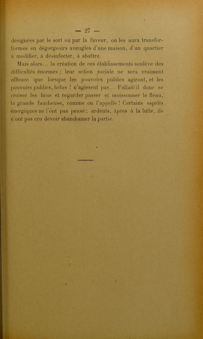 désignées par le sort ou par la faveur, on les aura transfor- formés en dégorgeoirs aveugles d’une maison, d’un quartier à modifier, à désinfecter, à abattre. Mais alors... la création de ces établissements soulève des difficultés énormes ; leur action sociale ne sera vraiment efficace que lorsque les pouvoirs publics agiront, et les pouvoirs publics, hélas ! n’agissent pas... Fallait-il donc se croiser les bras et regarder passer et moissonner le fléau,' la grande faucheuse, comme on l’appelle ! Certains esprits énergiques ne l’ont pas pensé; ardents, âpres à la lutte, ils n’ont pas cru devoir abandonner la partie.