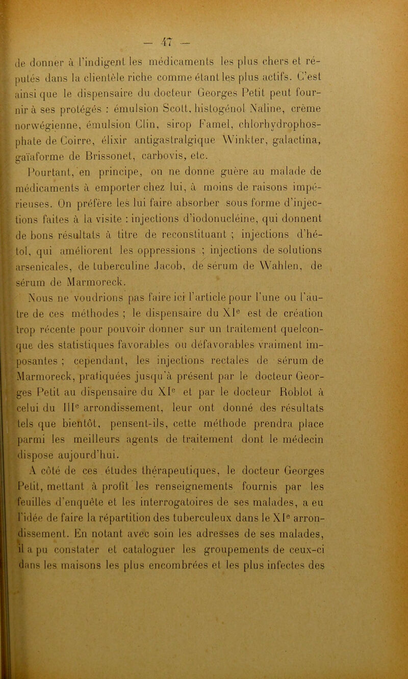 de donner ù l’indly-eni les médicamenls les pins chers et ré- pulés dans la clientèle riche comme étant les plus actifs. C’est ainsique le dispensaire du docteur Georges Petit peut four- nira ses protégés ; émulsion Scott, histogénol Naline, crème norwégienne, émulsion Clin, sirop Famel, chlorhydrophos- phate de Coirre, élixir antigastralgique Winkter, galactina, gaïaforme de Brissonet, carbovis, etc. Pourtant,'en principe, on ne donne guère au malade de médicaments à emporter chez lui, à moins de raisons impé- rieuses. On préfère les lui faire absorber sous forme d’injec- tions faites à la visite : injections d’iodonucléine, qui donnent de bons résultats à titre de reconstituant ; injections d’hé- tol, qui améliorent les oppressions ; injections de solutions arsenicales, de tuberculine Jacob, de sérum de Wahlen, de sérum de Marmoreck. Nous ne voudrions pas faire ici l’article pour l’une ou l’au- tre de ces méthodes ; le dispensaire du XP est de création trop récente pour pouvoir donner sur un traitement quelcon- que des statistiques favorables ou défavorables vraiment im- posantes ; cependant, les injections rectales de sérum de Marmoreck, pratiquées jusqu’à présent par le docteur Geor- ges Petit au dispensaire du XI® et par le docteur Roblot à celui du IIP arrondissement, leur ont donné des résultats tels que bientôt, pensent-ils, cette méthode prendra place ])armi les meilleurs agents de traitement dont le médecin dispose aujourd’hui. .V côté de ces études thérapeutiques, le docteur Georges Petit, mettant à prolit les renseignements fournis par les feuilles d’enquête et les interrogatoires de ses malades, a eu l’idée de faire la répartition des tuberculeux dans le XP arron- dissement. En notant avec soin les adresses de ses malades, il a pu constater et cataloguer les groupements de ceux-ci dans les maisons les plus encombrées et les plus infectes des