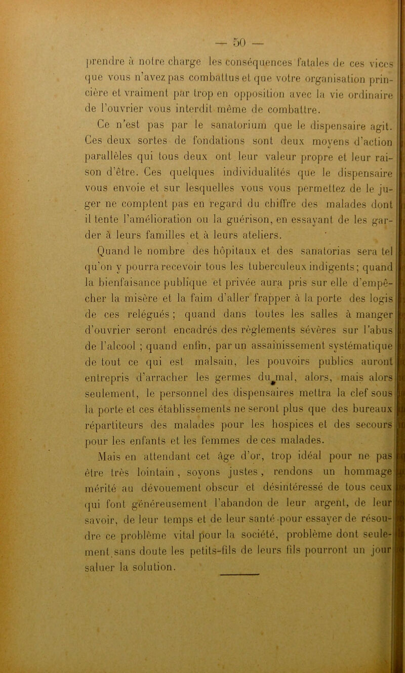 prendre à noire charge les conséquences l'atales de ces vices (jue vous n’avez pas coinbatlus el que votre organisation prin- cière et vraiment par trop en opposition avec la vie ordinaire de l’ouvrier vous interdit même de combattre. Ce n’est pas par le sanatorium que le dispensaire agit. Ces deux sortes de fondations sont deux moyens d’action parallèles qui tous deux ont leur valeur propre et leur rai- son d’être. Ces quelques individualités que le dispensaire vous envoie et sur lesquelles vous vous permettez de le ju- ger ne comptent pas en regard du chiffre des malades dont il tente l’amélioration ou la guérison, en essayant de les gar- der à leurs familles et à leurs ateliers. ' ' V Quand le nombre des hôpitaux et des sanatorias sera tel qu’on y pourra recevoir tous les tuberculeux indigents ; quand i la bienfaisance publique et privée aura pris sur elle d’empê- cher la misère et la faim d’aller frapper à la porte des logis de ces relégués; quand dans toutes les salles à manger d’ouvrier seront encadrés des règlements sévères sur l’abus de l’alcool ; quand enfin, par un assainissement systématique de tout ce qui est malsain, les pouvoirs publics auront entrepris d’arracher les germes dLyiial, alors, mais alors' seulement, le personnel des dispensaires mettra la clef sous la porte el ces établissements ne seront plus que des bureaux répartiteurs des malades pour les hospices et des secours pour les enfants et les femmes de ces malades. Mais en attendant cet âge d’or, trop idéal pour ne pas être très lointain, soyons justes, rendons un hommage mérité au dévouement obscur et désintéressé de tous ceu.x qui font généreusement l’abandon de leur argent, de leur savoir, de leur temps et de leur santé-pour essayer de résou-i dre ce problème vital pour la société, problème dont seule- ment.sans doute les petits-fils de leurs tils pourront un jour saluer la solution.