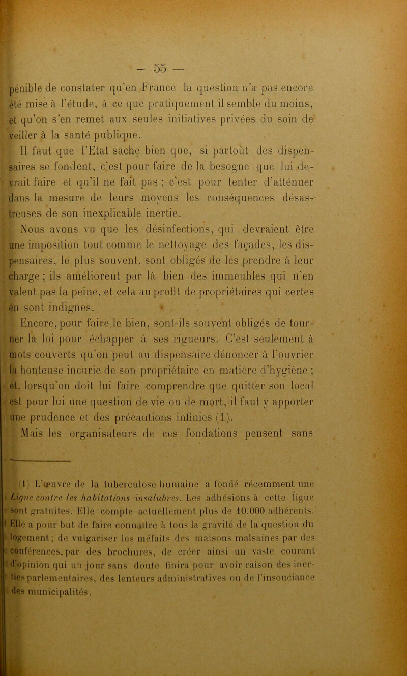pénible de constater qu’en France la question n’a pas encore été mise à l’étude, à ce que pratiquement il semble du moins, et qu’on s’en remet aux seules initiatives privées du soin de veiller à la santé publique. Il faut que l’Etat sache bien que, si partoùt des dispen- saires se fondent, c’est pour faire de la besogne que lui de- vrait faire et qu’il ne fait pas ; c’est pour tenter d’atténuer dans la mesure de leurs moyens les conséquences désas^ treuses de son inexplicable inertie. Nous avons vu que les désinfections, qui devraient être line imposition tout comme le nettoyage des façades, les dis- pensaires, le plus souvent, sont obligés de les prendre à leur charge; ils améliorent par là bien des immeubles qui n’en valent pas la peine, et cela au profit de propriétaires qui certes en sont indignes. * * Encore, pour faire.le bien, sont-ils souvent obligés de tour- ner la loi pour échapper à ses rigueurs. C’est seulement à mots couverts qu’on peut au dispensaire dénoncer à l’ouvrier la honteuse incurie de son propriétaire en matière d’hygiène ; et, lorsqu’on doit lui faire comprendre que quitter son local est pour lui une question de vie ou de mort, il faut y apporter une prudence el des précautions infinies (1). Mais les organisateurs de ces fondations pensent sans (1) L’œuvre (le la tuberculose humaine a fondé récemment une ' Ugue contre les habiinlions insalubres. Los adhésions à celle ligue • sonl graluiles. Elle comple acluellemenl plus de 10.000 adhérents. 1 Klle a pour but de faire connaître à tous la gravité de la question du i logement; de vulgariser les méfaits des maisons malsaines par des c conférences, par des brochures, de créer ainsi un vaste courant ''d’opinion qui un jour sans doute finira pour avoir raison des imu’- ■ lies parlementaires, des lenteurs administratives ou de l’insouciance des municipalités.