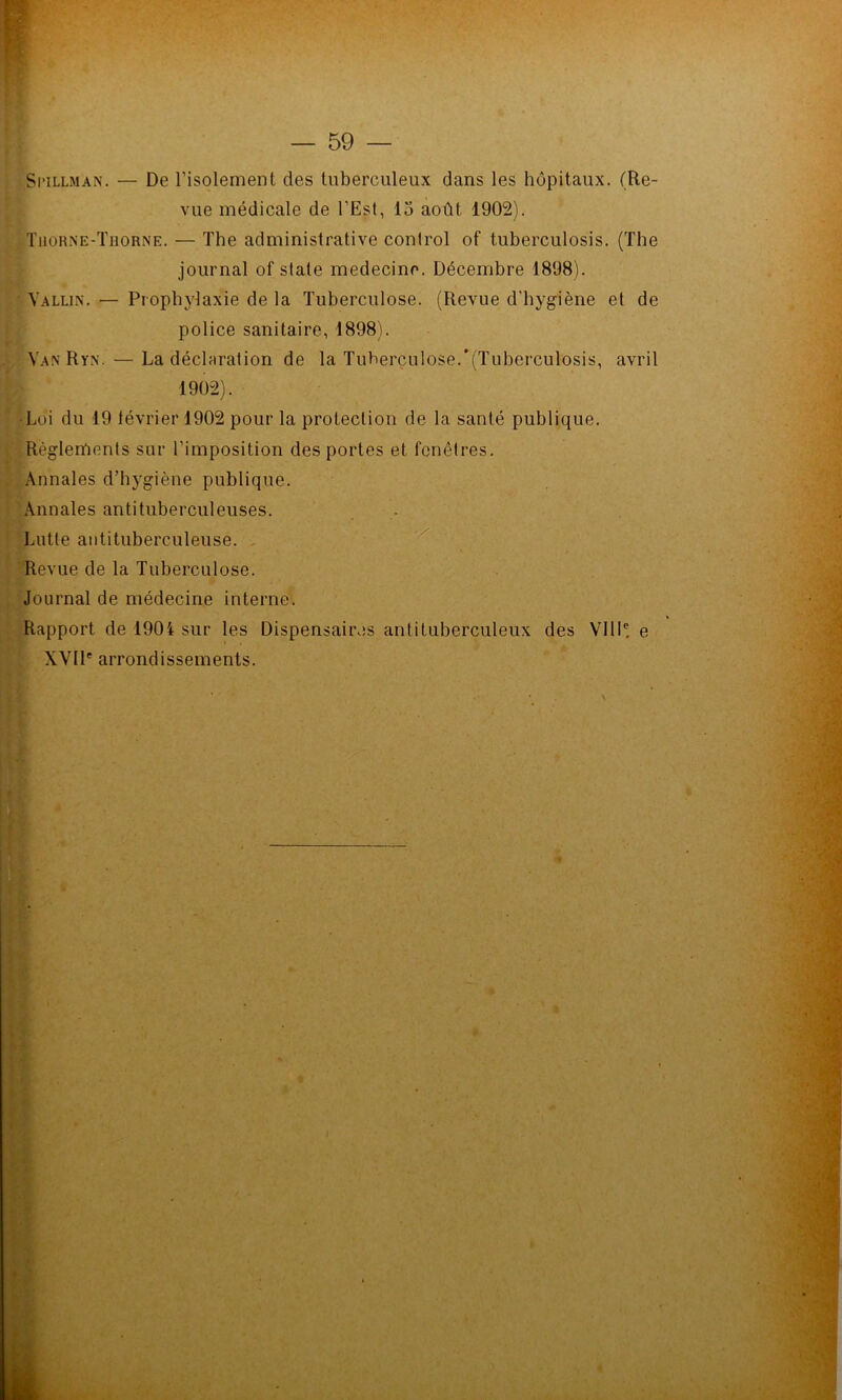 Spillman. — De l’isolement des tuberculeux dans les hôpitaux. (Re- vue médicale de l’Est, 15 août 1902). Tuorne-Thorne. — The administrative control of tuberculosis. (The journal of State medecine. Décembre 1898). Vallin. — Prophylaxie de la Tuberculose. (Revue d’hygiène el de police sanitaire, 1898). Van Ryn. — La déclaration de la Tuberculose.'(Tuberculosis, avril 1902). •Lui du 19 lévrier 1902 pour la protection de la santé publique. Règlements sur l’imposition des portes et fenêtres. Annales d’hygiène publique. Annales antituberculeuses. Lutte antituberculeuse. , Revue de la Tuberculose. Journal de médecine interne. Rapport de 1904 sur les Dispensaires antituberculeux des VIll®. e XVIP arrondissements.