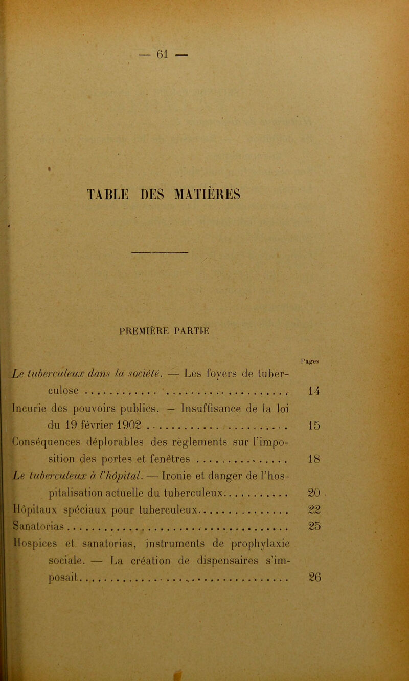 « TABLE DES MATIÈRES PREMIÈRE PARTIE Pages Le tuberculeux dans la société. — Les foyers de tuber- culose • 14 Incurie des pouvoirs publics. — Insuffisance de la loi du 19 février 1902 15 Conséquences déplorables des règlements sur l’impo- sition des portes et fenêtres 18 Le tuberculeux à l'hôpital. — Ironie et danger de l’hos- pitalisation actuelle du tuberculeux 20 Hôpitaux spéciaux pour tuberculeux 22 Sanatorias 25 Hospices et sanatorias, instruments de prophylaxie sociale. — La création de dispensaires s’im- posait 26
