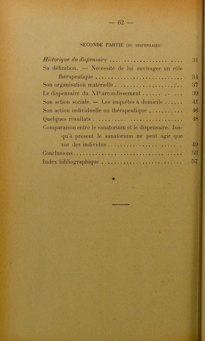 H SECONDE PARTIE (du dispensaire) Historique du dispensaire 61 Sa définition. — Nécessité de lui envisager un rcMe thérapeutique 34 Son organisation matérielle 37 Le dispensaire du XI® arrondissement ... 39 Son action sociale. — Les enquêtes à domicile 41 Son action individuelle ou thérapeutique 46 Quelques résultats 48 Comparaison entre le sanatorium et le dispensaire. Jus- qu’à présent le sanatorium ne peut agir que sur des individus 49 Conclusions 53 Index bibliographique 57