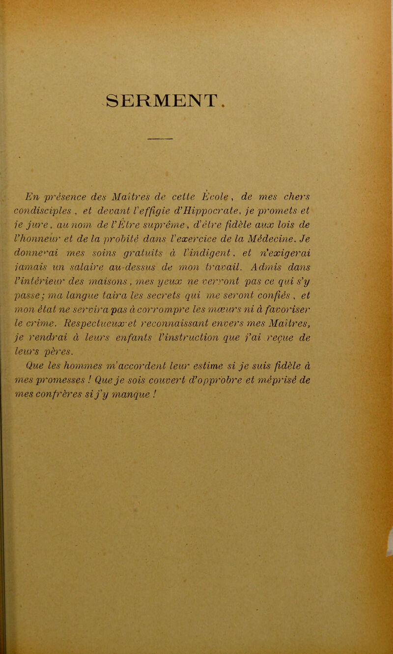 SERMENT. En présence des Martyres de cette Ecole, de mes chers condisciples , et devant l'effigie d’Hippocrate, je promets et A 1e jure, au nom de l’Etre suprême, d'être fidèle aux lois de l’honneur et de la probité dans l'exercice de la Médecine. Je donne^''ai mes soins gratuits à l'indigent, et n’exigerai jamais un salaire au-dessus de mon travail. Admis dans l’intéy'ieur des maisons, mes yeux ne verront pas ce qui s’y passe; ma langue taira les secrets qui me seront confiés , et mon état ne sey'vira pas ci coymompre les mœurs ni à favoy'iser le cy'ime. Respectueux’et reconnaissant envers mes Maîtres, je rendrai à leurs enfants l’instruction que j’ai reçue de leurs pères. Que les hommes m'accordent leur estime si je suis fidèle à mes promesses ! Que je sois couvert d’opprobre et mépi'isè de mes confrères si j'y manque !