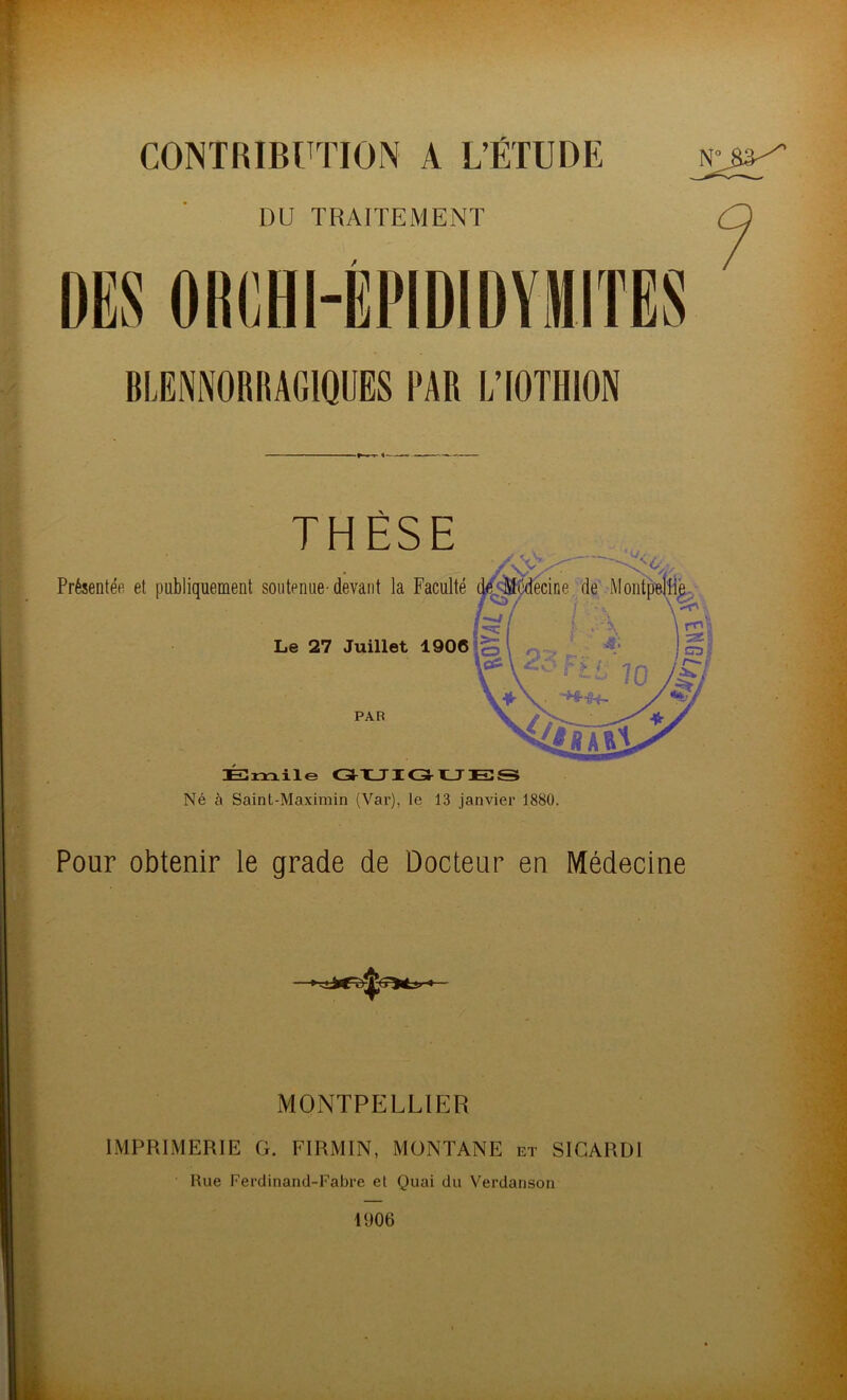 CONTRIBUTION A L’ÉTUDE DU TRAITEMENT BLENNORRAGIQUES FAR L’IOTHION Né à Saint-Maximin (Var), le 13 janvier 1880. Pour obtenir le grade de Docteur en Médecine MONTPELLIER IMPRIMERIE G. FIRMIN, MONTANE et SICARDI Rue Ferdinand-Fabre et Quai du Verdanson 1006