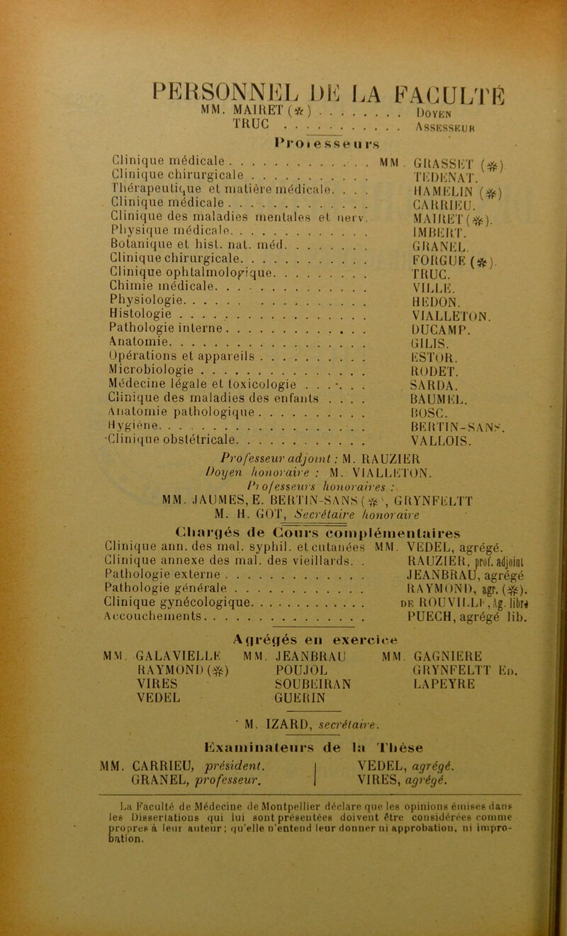 PERSONNEL DE MM. MA1UET (# ) . . TRUC ..... LA faculté Doyen Assesseur 1*1*0 é e s se ii rs Clinique médicale MM . GRASSET (#) Clinique chirurgicale TEDENAT. Thérapeutique et matière médicale. . . . HAMELIN ($ç) Clinique médicale CARRIEU. Clinique des maladies mentales et nerv. MAIRET(^). Physique médicale IMBERT. Botanique et liist. nat. méd GRANEL Clinique chirurgicale FORGUE (& Clinique ophtalmologique TRUC. Chimie médicale VILLE. Physiologie HËDON. Histologie VIALLETON. Pathologie interne DUCAMP. Anatomie . GIL1S. Opérations et appareils ESTOR. Microbiologie RüDET. Médecine légale et toxicologie SARDA. Clinique des maladies des enfants .... BAUMEL. Anatomie pathologique BOSC. Hygiène . BERTIN-SANS. -Clinique obstétricale VALLOIS. Professeur adjoint : M. RAUZIER Doyen honoraire : M. VIALLETON. Professeurs honoraires :■ MM. .IA U MES, E. BERTIN-SANS ( # GRYNFELTT M. H. GOT, N’ ecrétaire honoraire Chargés (le Cours complémentaires Clinique ann. des mal. syphil. et cutanées MM. YEDEL, agrégé. Clinique annexe des mal. des vieillards. . RAUZIER, prof*.adjoint Pathologie externe JEANBRAU, agrégé Pathologie générale RAYMOND, agr. (3£). Clinique gynécologique de ROUVILLF,Ag. libre Accouchements PUECH, agrégé lib. Agrégés en exercice MM. GALA VIELLE MM. JEANBRAU MM. GAGNIERE RAYMOND (efc) POUJOL GRYNFELTT En. VIRES S0UBE1RAN LAPEYRE VEDEL GUERIN M. IZARD, secrétaire. Examinateurs de la Thèse MM. CARRIEU, président. GRANEL, professeur. VEDEL, agrégé. VIRES, agrégé. La Faculté de Médecine de Montpellier déclare que les opinions émises dans les Dissertations qui lui sont présentées doivent être considérées comme propres à leur auteur; qu’elle n’entend leur donner ui approbation, ni impro- bation.