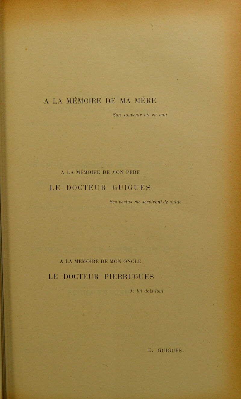 A LA MÉMOIRE DE MA MÈRE Son souvenir vil en moi A LA MÉMOIRE DE MON PÈRE LE DOCTEUR GU1GUES Ses vertus me serviront de guide A LA MÉMOIRE DE MON ONCLE LE DOCTEUR P1ERRUGUES Je lui dois tout