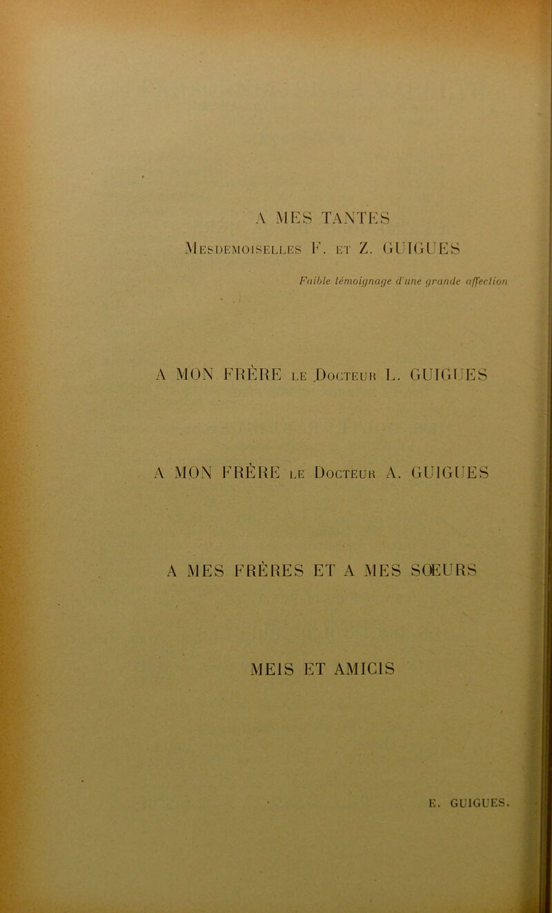 A MES TANTES Mesdemoiselles F. et Z. GUIGEES Faible témoignage d'une grande affection A MON FRÈRE le .Docteur L. GUIGEES A MON FRÈRE le Docteur A. GUIGEES A MES FRÈRES ET A MES SOEURS ME1S ET AMIC1S