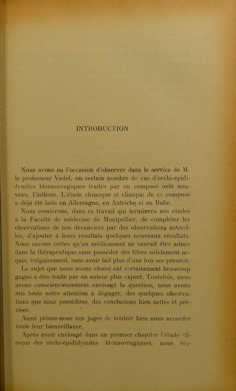 INTRODUCTION Nous avons eu l’occasion d’observer dans le service de M. le professeur Vedel, un certain nombre de cas d’orchi-épidi- dÿmites blennorragiques traités par un composé iodé nou- veau, l’iothion. L’étude chimique et clinique de ce composé a déjà été faite en Allemagne, en Autriche et en Italie. Nous essaierons, dans ce travail qui terminera nos études à la Faculté de médecine de Montpellier, de compléter les observations de nos devanciers par des observations nouvel- les, d’ajouter à leurs résultats quelques nouveaux résultats. Nous savons certes qu’un médicament ne saurait être admis dans la thérapeutique sans posséder des titres solidement ac- quis, vulgairement, sans avoir fait plus d’une fois ses preuves. Le sujet que nous avons choisi eût certainement beaucoup gagné à être traité par un auteur plus expert. Toutefois, nous avons consciencieusement envisagé la question, nous avons mis toute notre attention à dégager, des quelques observa- tions que nous possédons, des conclusions bien nettes et pré- cises. Aussi prions-nous nos juges de vouloir bien nous accorder toute leur bienveillance. Après avoir envisagé dans un premier chapitre l’étude cli- nique des drchi-épididymites blennorragiques, nous élu-