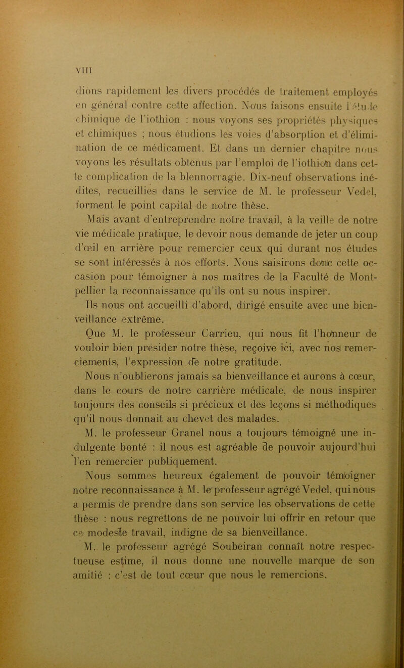 (lions rapidement les divers procédés fie traitement employés en général contre cette affection. Nous faisons ensuite l'élu.le chimique de l’iothion : nous voyons ses propriétés physiques et chimiques ; nous étudions les voies d’absorption et d’élimi- nation de ce médicament. Et dans un dernier chapitre nous voyons les résultats obtenus par l’emploi de l’iothioïi dans cel- le complication de la blennorragie. Dix-neuf observations iné- dites, recueillies dans le service de M. le professeur Vedel, forment le point capital de notre thèse. Mais avant d’entreprendre notre travail, à la veille de notre vie médicale pratique, le devoir nous demande de jeter un coup d’œil en arrière po'ur remercier ceux qui durant nos études se sont intéressés à nos efforts. Nous saisirons donc cette oc- casion pour témoigner à nos maîtres de la Faculté de Mont- pellier la reconnaissance qu’ils ont su nous inspirer. Ils nous ont accueilli d’abord), dirigé ensuite avec une bien- veillance extrême. Que M. le professeur Carrieu, qui nous fit l’honneur de vouloir bien présider notre thèse, reçoive ici, avec nos remer- ciements, l’expression de notre gratitude. Nous n’oublierons jamais sa bienveillance et aurons à cœur, dans le cours de notre carrière médicale, de nous inspirer toujours des conseils si précieux et des leçons si méthodiques qu’il nous donnait au chevet des malades. M. le professeur Granel nous a toujours témoigné une in- dulgente bonté : il nous est agréable de pouvoir aujourd’hui * l’en remercier publiquement. Nous sommes heureux également de pouvoir témoigner notre reconnaissance à M. le professeur agrégé Vedel, qui nous a permis de prendre dans son service les observations de cette thèse : nous regrettons de ne pouvoir lui offrir en retour que ce modesile travail, indigne de sa bienveillance. M. le professeur agrégé Soubeiran connaît notre respec- tueuse estime, il nous donne une nouvelle marque de son amitié : c’est de tout cœur que nous le remercions.