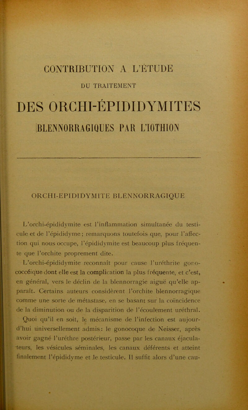 CONTRIBUTION A L’ÉTUDE DU TRAITEMENT DES ORCHI-ÉPIDIDYMITES IBLENNORRAGIMJES PAR LTOTHIOIN ORCHI-EPIDIDYMITE BLENNORRAGIQUE L’orchi-épididymite est l’inflammation simultanée du testi- cule et de l’épididyme; remarquons toutefois que, pour l’affec- tion qui nous occupe, l’épididymite est beaucoup plus fréquen- te que l’orchite proprement dite. L’orchi-épididymite reconnaît pour cause l’uréthrite gono- coccéique dont elle est la complication la plus fréquente, et c’est, en général, vers le déclin de la blennorragie aiguë qu’elle ap- paraît. Certains auteurs considèrent l’orchite blennorragique comme une sorte de métastase, en se basant sur la coïncidence de la diminution ou de la disparition de l’écoulement uréthral. Quoi qu’il en soit, le mécanisme de l’infection est aujour- d’hui universellement admis: le gonocoque de Neisser, après avoir gagné l’uréthre postérieur, passe par les canaux éjacula- Teurs, les vésicules séminales, les canaux déférents et atteint finalement l’épididyme et le testicule. Il suffît alors d’une eau-