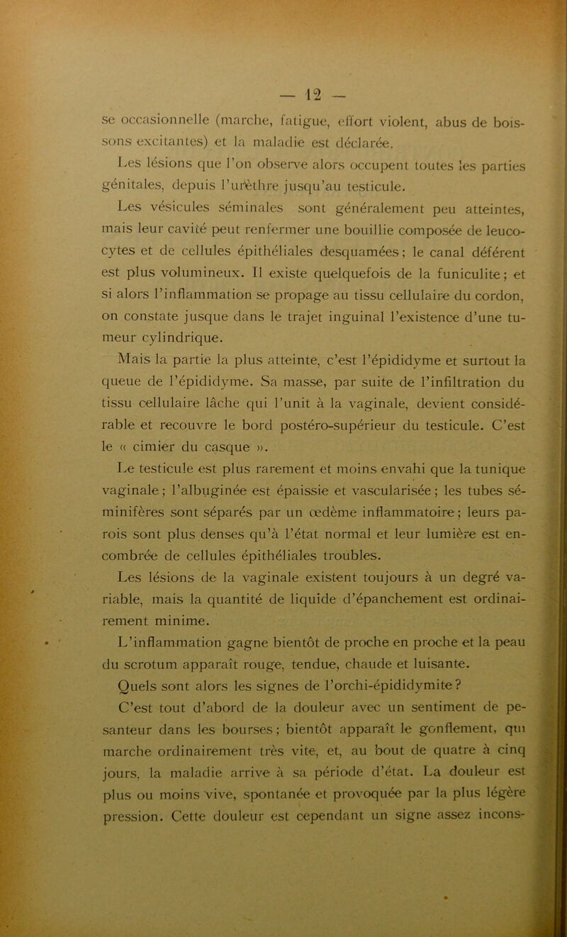 se occasionnelle (marche, fatigue, effort violent, abus de bois- sons excitantes) et la maladie est déclarée. Les lésions que l’on observe alors occupent toutes les parties génitales, depuis l’uflèthre jusqu’au testicule. Les vésicules séminales sont généralement peu atteintes, mais leur cavité peut renfermer une bouillie composée de leuco- cytes et de cellules épithéliales desquamées; le canal déférent est plus volumineux. Il existe quelquefois de la funiculite ; et si alors l’inflammation se propage au tissu cellulaire du cordon, on constate jusque dans le trajet inguinal l’existence d’une tu- meur cylindrique. Mais la partie la plus atteinte, c’est l’épididyme et surtout la queue de l’épididyme. Sa masse, par suite de l’infiltration du tissu cellulaire lâche qui l’unit à la vaginale, devient considé- rable et recouvre le bord postéro-supérieur du testicule. C’est le « cimier du casque ». Le testicule est plus rarement et moins envahi que la tunique vaginale; l’albuginée est épaissie et vascularisée; les tubes sé- minifères sont séparés par un œdème inflammatoire ; leurs pa- rois sont plus denses qu’à l’état normal et leur lumière est en- combrée de cellules épithéliales troubles. Les lésions de la vaginale existent toujours à un degré va- riable, mais la quantité de liquide d’épanchement est ordinai- rement minime. L’inflammation gagne bientôt de proche en proche et la peau du scrotum apparaît rouge, tendue, chaude et luisante. Quels sont alors les signes de l’orchi-épididymite? C’est tout d’abord de la douleur avec un sentiment de pe- santeur dans les bourses; bientôt apparaît le gonflement, qtu marche ordinairement très vite, et, au bout de quatre à cinq jours, la maladie arrive à sa période d’état. La douleur est plus ou moins vive, spontanée et provoquée par la plus légère pression. Cette douleur est cependant un signe assez incons-