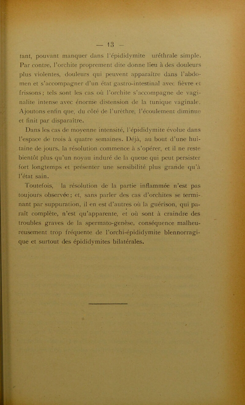 tant, pouvant manquer dans l'épididymite uréthrale simple. Par contre, l’orchite proprement dite donne lieu à des douleurs plus violentes, douleurs qui peuvent apparaître dans l’abdo- men et s’accompagner d’un état gastro-intestinal avec lièvre et frissons; tels sont les cas où l’orchite s’accompagne de vagi- nalite intense avec énorme distension de la tunique vaginale. Ajoutons enfin que, du côté de l’urèthre, l’écoulement diminue et finit par disparaître. Dans les cas de moyenne intensité, l’épididymite évolue dans l’espace de trois à quatre semaines. Déjà, au bout d’une hui- taine de jours, la résolution commence à s’opérer, et il ne reste bientôt plus qu’un noyau induré de la queue qui peut persister fort longtemps et présenter une sensibilité plus grande qu’à l’état sain. Toutefois, la résolution de la partie inflammée n’est pas toujours observée ; et, sans parler des cas d’orchites se termi- nant par suppuration, il en est d’autres où la guérison, qui pa- « raît complète, n’est qu’apparente, et où sont à craindre des troubles graves de la spermato-genèse, conséquence malheu- reusement trop fréquente de l’orchi-épididymite blennorragi- que et surtout des épididymites bilatérales.