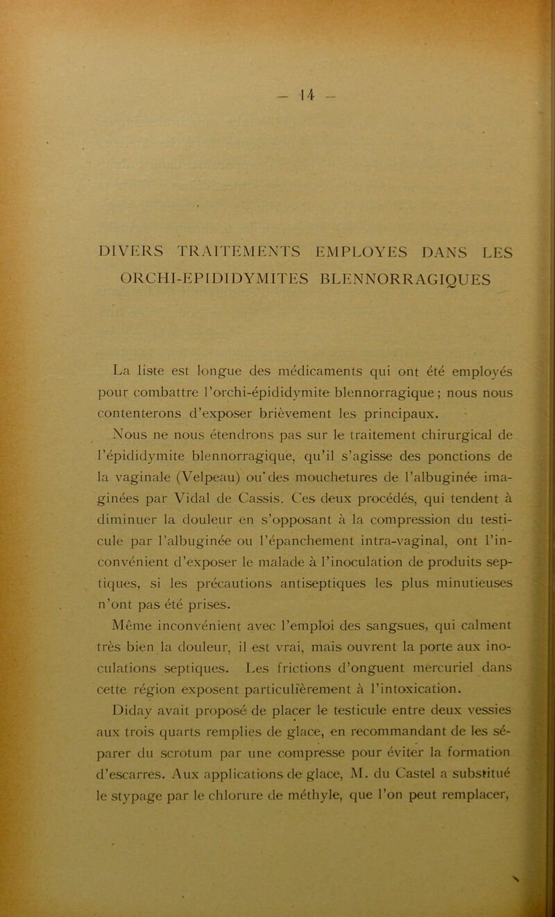 DIVERS TRAITEMENTS EMPLOYES DANS LES ORCHI-EPIDIDYMITES BLENNORRAGIQUES La liste est longue des médicaments qui ont été employés pour combattre l’orchi-épididymite blennorragique ; nous nous contenterons d’exposer brièvement les principaux. Nous ne nous étendrons pas sur le traitement chirurgical de l’épididymite blennorragique, qu’il s’agisse des ponctions de la vaginale (Velpeau) ou* des mouchetures de l’albuginée ima- ginées par Vidal de Cassis. Ces deux procédés, qui tendent à diminuer la douleur en s’opposant à la compression du testi- cule par l’albuginée ou l’épanchement intra-vaginal, ont l’in- convénient d’exposer le malade à l’inoculation de produits sep- tiques, si les précautions antiseptiques les plus minutieuses n’ont pas été prises. Même inconvénient avec l’emploi des sangsues, qui calment très bien la douleur, il est vrai, mais ouvrent la porte aux ino- culations septiques. Les frictions d’onguent mercuriel dans cette région exposent particuliérement à l’intoxication. Diday avait proposé de placer le testicule entre deux vessies aux trois quarts remplies de glace, en recommandant de les sé- parer du scrotum par une compresse pour éviter la formation d’escarres. Aux applications de glace, M. du Castel a substitué le stypage par le chlorure de méthyle, que l’on peut remplacer, x