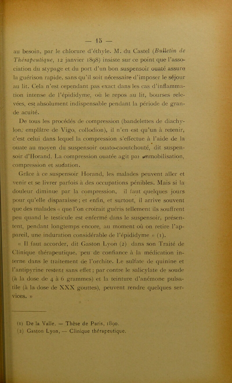 au besoin, par le chlorure d’éthyle. M. du Castel (Bulletin de Thérapeutique, 12 janvier 1898) insiste sur ce point que l’asso- ciation du stypage et du port d’un bon suspensoir ouaté assura la guérison rapide, sans qu’il soit nécessaire d’imposer le séjour au lit. Cela n’est cependant pas exact dans les cas d’inflamma- tion intense de l’épididyme, où le repos au lit, bourses rele- vées, est absolument indispensable pendant la période de gran- de acuité. De tous les procédés de compression (bandelettes de diachy- lon, emplâtre de Vigo, collodion), il n’en est qu’un à retenir, c’est celui dans lequel la compression s’effectue à l’aide de la m ouate au moyen du suspensoir ouato-caoutchouté, dit suspen- soir d’IIorand. La compression ouatée agit par ^mobilisation, compression et sudation. Grâce à ce suspensoir Horand, les malades peuvent aller et venir et se livrer parfois à des occupations pénibles. Mais si la douleur diminue par la compression, il faut quelques jours pour qu’elle disparaisse; et enfin, et surtout, il arrive souvent que des malades « que l’on croirait guéris tellement ils souffrent peu quand le testicule est enfermé dans le suspensoir, présen- tent, pendant longtemps encore, au moment où on retire l’ap- pareil, une induration considérable de l’épididyme » (1). « Il faut accorder, dit Gaston Lyon (2) dans son Traité de Clinique thérapeutique, peu de confiance à la médication in- terne dans le traitement de l’orchite. Le sulfate de quinine et l’antipyrine restent sans effet; par contre le salicylate de soude (à la dose de 4 à 6 grammes) et la teinture d’anémone pulsa- tile (à la dose de XXX gouttes), peuvent rendre quelques ser- vices. » (1) De la Valle. — Thèse de Paris, 1890. (2) Gaston Lyon, — Clinique thérapeutique.