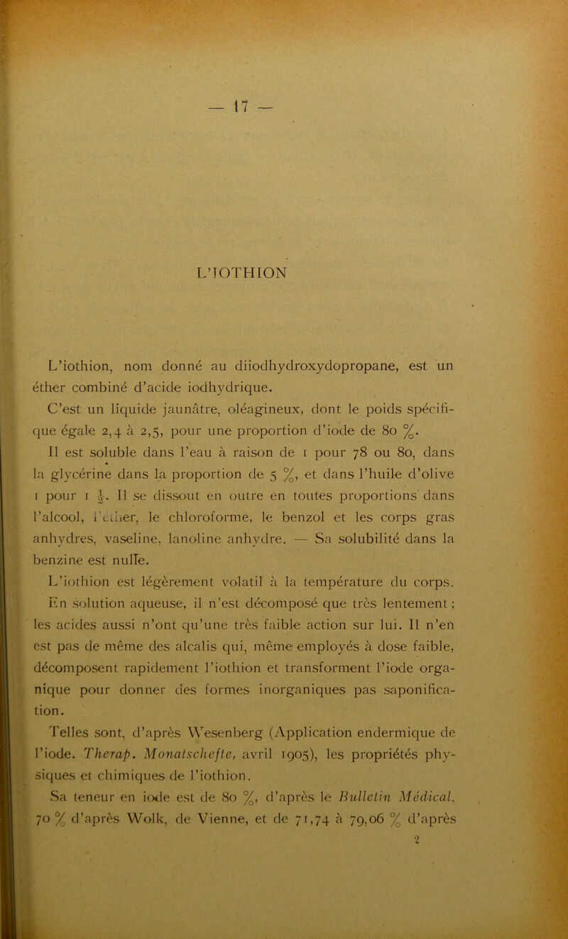 L’TOTHION L’iothion, nom donné au diiodhydroxydopropane, est un éther combiné d’acide iodhydrique. C’est un liquide jaunâtre, oléagineux, dont le poids spécifi- que égale 2,4 à 2,5, pour une proportion d’iode de 80 %. Il est soluble dans l'eau à raison de 1 pour 78 ou 80, dans » la glycérine dans la proportion de 5 %, et dans l’huile d’olive r pour 1 J. Il se dissout en outre en toutes proportions dans l’alcool, feu 1er, le chloroforme, le benzol et les corps gras anhydres, vaseline, lanoline anhydre. — Sa solubilité dans la benzine est nulle. L’iothion est légèrement volatil à la température du corps. En solution aqueuse, il n’est décomposé que très lentement; les acides aussi n’ont qu’une très faible action sur lui. Il n’en est pas de même des alcalis qui, même employés à dose faible, décomposent rapidement l’iothion et transforment l’iode orga- nique pour donner des formes inorganiques pas saponifica- tion. Telles sont, d’après Wesenberg (Application endermique de l’iode. Therap. Monatschefie, avril 1905), les propriétés phy- siques et chimiques de l’iothion. Sa teneur en iode est de 80 %, d’après le Bulletin Médical. 70% d’après Wolk, de Vienne, et de 71,74 à 79,06 % d’après