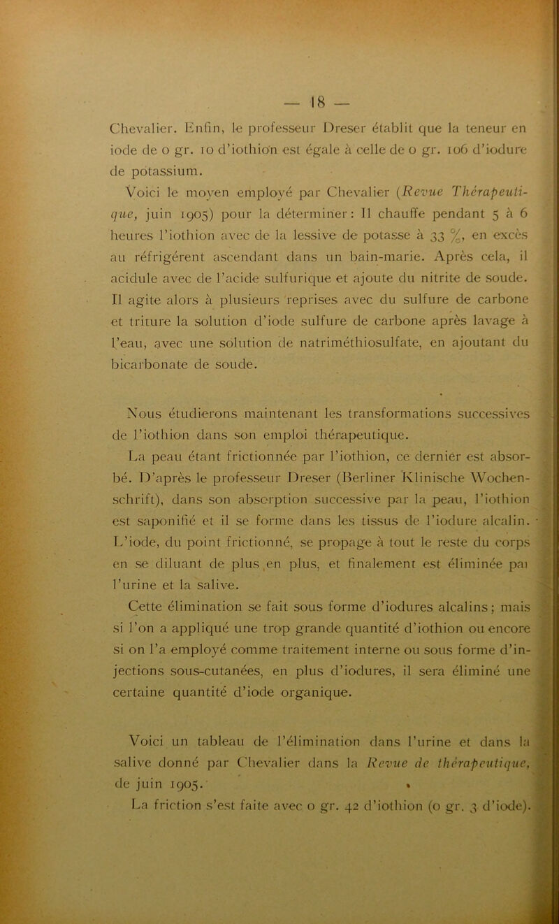 Chevalier. Enfin, le professeur Dreser établit que la teneur en iode de o gr. io d’iothio'n est égale à celle de o gr. 106 d’iodure de potassium. Voici le moyen employé par Chevalier (Revue Thérapeuti- que, juin 1905) pour la déterminer: Il chauffe pendant 5 à 6 heures l’Lot h ion avec de la lessive de potasse à 33 %, en excès au réfrigèrent ascendant dans un bain-marie. Après cela, il acidulé avec de l’acide sulfurique et ajoute du nitrite de soude. Il agite alors à plusieurs reprises avec du sulfure de carbone et triture la solution d’iode sulfure de carbone après lavage à l’eau, avec une solution de natriméthiosulfate, en ajoutant du bicarbonate de soude. Nous étudierons maintenant les transformations successives de l’iothion dans son emploi thérapeutique. La peau étant frictionnée par l’iothion, ce dernier est absor- bé. D’après le professeur Dreser (Berliner Klinische Wochen- schrift), dans son absorption successive par la peau, l’iothion est saponifié et il se forme dans les tissus de l’iodure alcalin. L’iode, du point frictionné, se propage à tout le reste du corps en se diluant de plus,en plus, et finalement est éliminée pai l’urine et la salive. Cette élimination se fait sous forme d’iodures alcalins; mais si l’on a appliqué une trop grande quantité d’iothion ou encore si on l’a employé comme traitement interne ou sous forme d’in- jections sous-cutanées, en plus d’iodures, il sera éliminé une certaine quantité d’iode organique. Voici un tableau de l’élimination dans l’urine et dans la salive donné par Chevalier dans la Revue de thérapeutique, de juin 1905. * La friction s’est faite avec o gr. 42 d’iothion (o gr. 3 d’iode).