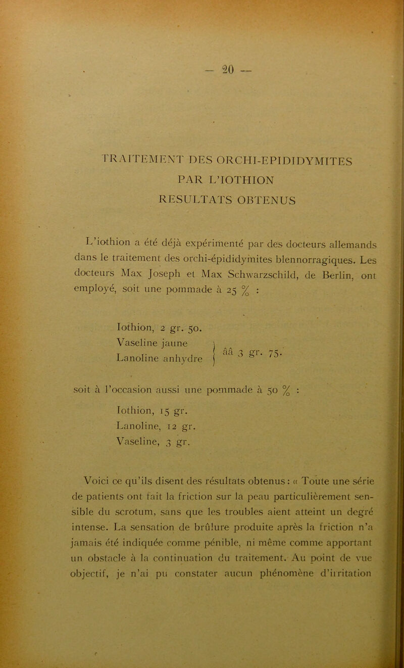 HAUTEMENT DES ORCHI-EPIDIDYMITES PAR L’IOTHION RESULTATS OBTENUS L’iothion a été déjà expérimenté par des docteurs allemands dans le traitement des orchi-épididymites blennorragiques. Les docteurs Max Joseph et Max Schwarzschild, de Berlin, ont employé, soit une pommade à 25 % : Iothion, 2 gr. 50. Vaseline jaune Lanoline anhydre soit à l’occasion aussi une pommade à 50 % : Iothion, 15 gr. Lanoline, 12 gr. Vaseline, 3 gr. ; Voici ce qu’ils disent des résultats obtenus : « Toute une série de patients ont fait la friction sur la peau particulièrement sen- sible du scrotum, sans que les troubles aient atteint un degré intense. La sensation de brûlure produite après la friction n’a jamais été indiquée comme pénible, ni même comme apportant un obstacle à la continuation du traitement. Au point de vue objectif, je n’ai pu constater aucun phénomène d’irritation A A a a gr- 75'