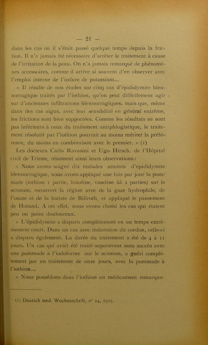 dans les cas où il s’était passé quelque temps depuis la fric- tion. Il n’a jamais été nécessaire d’arrêter le traitement à cause de l’irritation de la peau. On n’a jamais remarqué de phénomè- nes accessoires, comme il arrive si souvent d’en observer avec l’emploi interne de l’iodure de potassium... » 11 résulte de nos études sur cinq cas d’épididymite blen- norragique traités par l’iothion, qu’on peut difficilement agir sur d’anciennes infiltrations blennorragiques, mais que, même dans des cas aigus, avec leur sensibilité en général extrême, les frictions sont bien supportées. Comme les résultats ne sont pas inférieurs à ceux du traitement antiphlogistique, le traite- ment résolutif par l’iothion pourrait au moins mériter la préfé-\ rence, du moins en combinaison avec le premier. » (i) Les docteurs Carlo Ravasini et Ugo Hirsch, de l’Hôpital civil de Trieste, résument ainsi leurs observations: «( Nous avons soigné dix malades atteints d’épididymite blennorragique, nous avous appliqué une fois par jour la pom- made (iothion i partie, lanoline, vaseline ââ 2 parties) sur le scrotum, recouvert la région avec de la gaze hydrophile, de l’ouate et de la batiste de Billroth, et appliqué le pansement de Horand. A cet effet, nous avons choisi les cas qui étaient peu ou point douloureux. » L’épididymite a disparu complètement en un temps extrê- mement court. Dans un cas avec induration du cordon, celle-ci a disparu également. La durée du traitement a été de 4 à 11 jours. Un cas qui avait été traité auparavant sans succès avec une pommade à l’iodoforme sur le scrotum, a guéri complè- tement par un traitement de onze jours, avec la pommade à l’iothion... » Nous possédons dans l’iothion un médicament remarqua- (i) Deutsch med. Wochenschrift, n° 24, 1905.