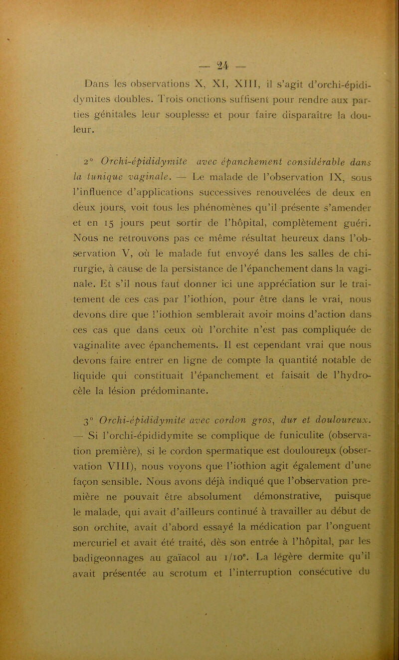 Dans les observations X, XI, XIII, il s’agit d’orchi-épidi- dymites doubles, Trois onctions suffisent pour rendre aux par- ties génitales leur souplesse et pour faire disparaître la dou- leur. 2° Orchi-épidicLymitè avec épanchement considérable dans la tunique vaginale. — Le malade de l’observation IX, sous l’influence d’applications successives renouvelées de deux en deux jours, voit tous les phénomènes qu’il présente s’amender et en 15 jours peut sortir de l’hôpital, complètement guéri. Nous ne retrouvons pas ce même résultat heureux dans l’ob- servation V, où le malade fut envoyé dans les salles de chi- rurgie, à cause de la persistance de l’épanchement dans la vagi- nale. Et s’il nous faut donner ici une appréciation sur le trai- tement de ces cas par l’iothion, pour être dans le vrai, nous devons dire cpie l’iothion semblerait avoir moins d’action dans ces cas que dans ceux où l’orchite n’est pas compliquée de vaginalite avec épanchements. Il est cependant vrai que nous devons faire entrer en ligne de compte la quantité notable de liquide qui constituait l’épanchement et faisait de l’hydro- cèle la lésion prédominante. 30 Orchi-épididymite avec cordon gros, dur et douloureux. — Si l’orchi-épididymite se complique de funiculite (observa- tion première), si le cordon spermatique est douloureux (obser- vation VIII), nous voyons que l’iothion agit également d’une façon sensible. Nous avons déjà indiqué que l’observation pre- mière ne pouvait être absolument démonstrative, puisque le malade, qui avait d’ailleurs continué à travailler au début de son orchite, avait d’abord essayé la médication par l’onguent mercuriel et avait été traité, dès son entrée à l’hôpital, par les badigeonnages au gaïacol au i/ioe. La légère dermite qu’il avait présentée au scrotum et l’interruption consécutive du