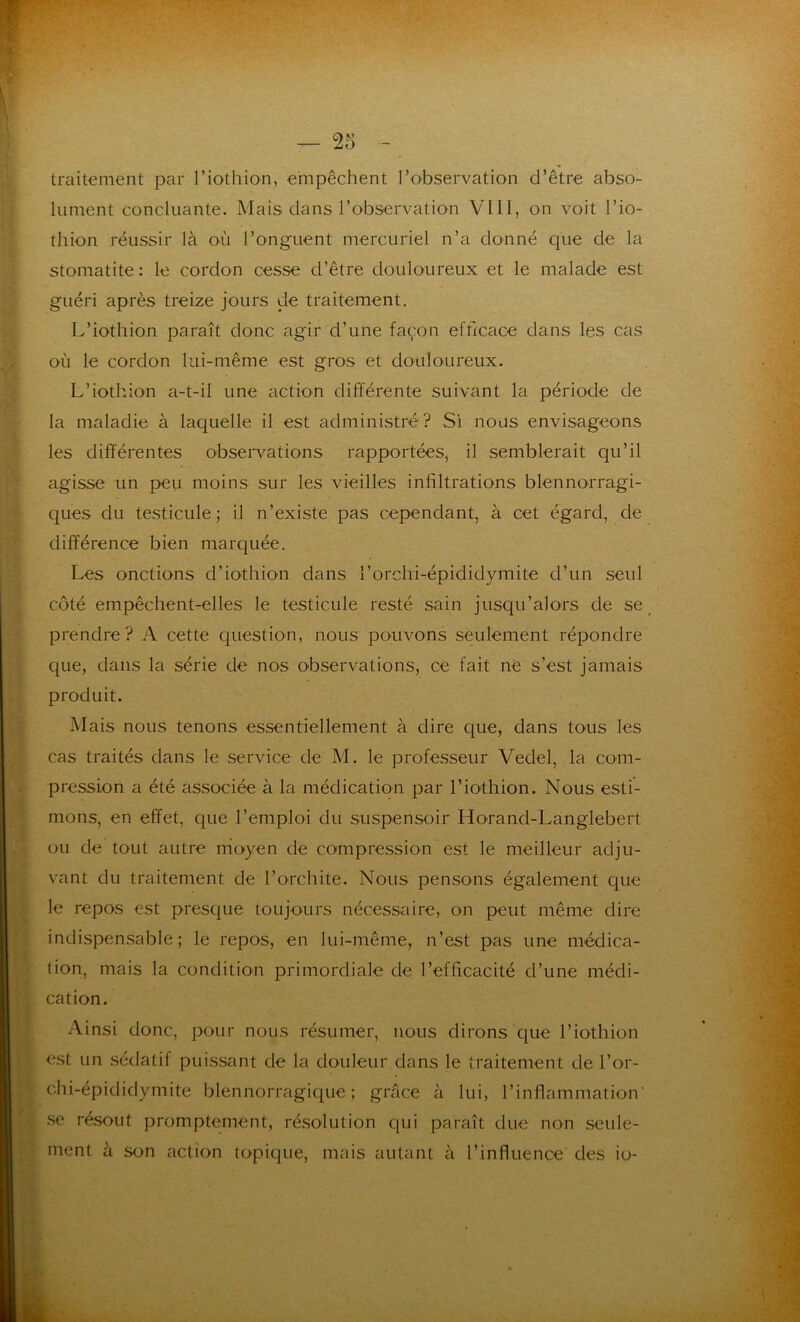 traitement par l’iothion, empêchent l’observation d’être abso- lument concluante. Mais dans l’observation VI11, on voit l’io- thion réussir là où l’onguent mercuriel n’a donné que de la stomatite : le cordon cesse d’être douloureux et le malade est guéri après treize jours de traitement. L’iothion paraît donc agir d’une façon efficace dans les cas où le cordon lui-même est gros et douloureux. L’iothion a-t-il une action différente suivant la période de la maladie à laquelle il est administré? Si nous envisageons les différentes observations rapportées, il semblerait qu’il agisse un peu moins sur les vieilles infiltrations blennorragi- ques du testicule; il n’existe pas cependant, à cet égard, de différence bien marquée. Les onctions d’iothion dans l’orchi-épididymite d’un seul côté empêchent-elles le testicule resté sain jusqu’alors de se prendre ? A cette question, nous pouvons seulement répondre que, dans la série de nos observations, ce fait né s’est jamais produit. Mais nous tenons essentiellement à dire que, dans tous les cas traités dans le service de M. le professeur Vedel, la com- pression a été associée à la médication par l’iothion. Nous esti- mons, en effet, que l’emploi du suspensoir Horand-Langlebert ou de tout autre moyen de compression est le meilleur adju- vant du traitement de l’orchite. Nous pensons également que le repos est presque toujours nécessaire, on peut même dire indispensable; le repos, en lui-même, n’est pas une médica- tion, mais la condition primordiale de l’efficacité d’une médi- cation. Ainsi donc, pour nous résumer, nous dirons que l’iothion est un sédatif puissant de la douleur clans le traitement de l’or- chi-épididymite blennorragique ; grâce à lui, l’inflammation se résout promptement, résolution qui paraît due non seule- ment à son action topique, mais autant à l’influence des io-