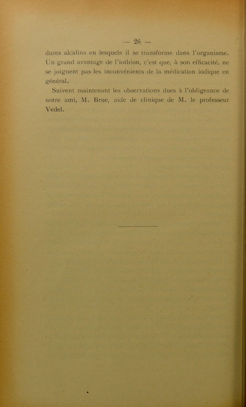 — °26 - dures alcalins en lesquels il se transforme dans l’organisme. Un grand avantage de l’iothion, c’est que, à son efficacité, ne se joignent pas les inconvénients de la médication iodique en général. Suivent maintenant les observations dues à l’obligeance de notre ami, M. Brue, aide de clinique de M. le professeur Vedel.