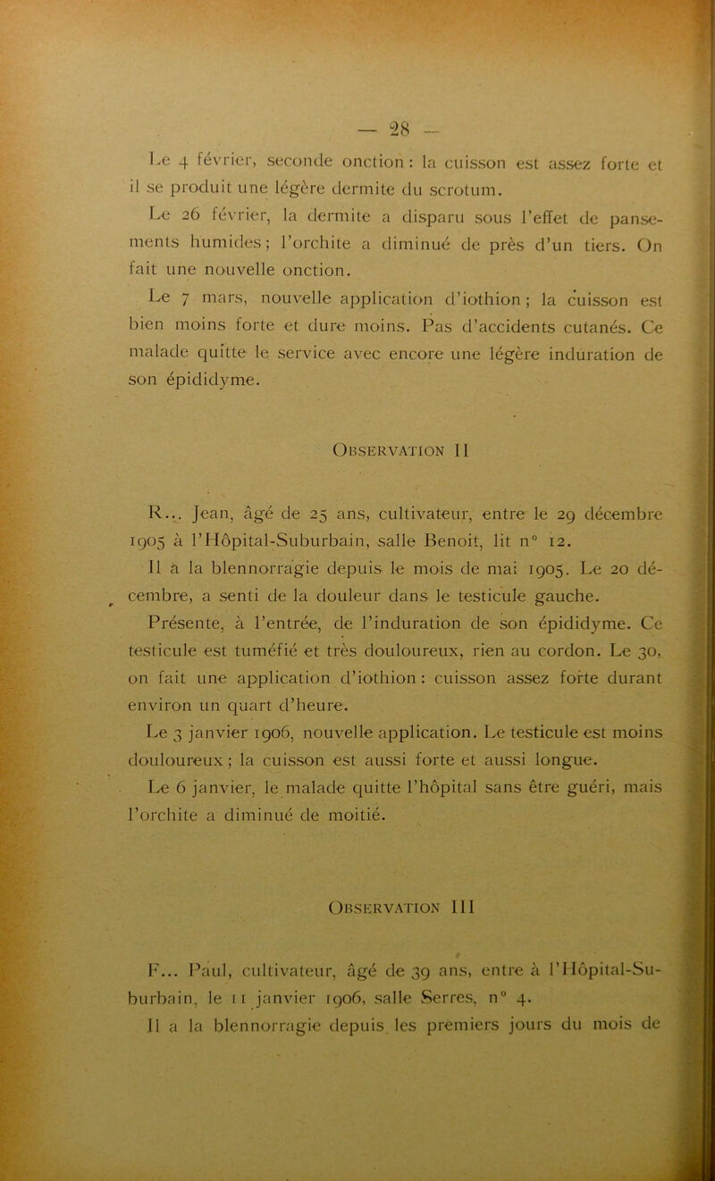 Le 4 février, seconde onction: la cuisson est assez forte et il se produit une légère dermite du scrotum. Le 26 février, la dermite a disparu sous l’eiïet de panse- ments humides; l’orchite a diminué de près d’un tiers. On fait une nouvelle onction. Le 7 mars, nouvelle application d’iothion; la cuisson est bien moins forte et dure moins. Pas d’accidents cutanés. Ce malade quitte le service avec encore une légère induration de son épididyme. Observation II R... Jean, âgé de 25 ans, cultivateur, entre le 29 décembre 1905 à l’Hôpital-Suburbain, salle Benoit, lit n° 12. 11 à la blennorragie depuis le mois de mai 1905. Le 20 dé- cembre, a senti de la douleur dans le testicule gauche. Présente, à l’entrée, de l’induration de son épididyme. Ce testicule est tuméfié et très douloureux, rien au cordon. Le 30, on fait une application d’iothion : cuisson assez forte durant environ un quart d’heure. Le 3 janvier 1906, nouvelle application. Le testicule est moins douloureux ; la cuisson est aussi forte et aussi longue. Le 6 janvier, le malade quitte l’hôpital sans être guéri, mais l’orchite a diminué de moitié. Observation 111 F... Paul, cultivateur, âgé de 39 ans, entre à l’Hôpital-Su- burbain, le ti janvier 1906, salle Serres, n° 4. Il a la blennorragie depuis les premiers jours du mois de