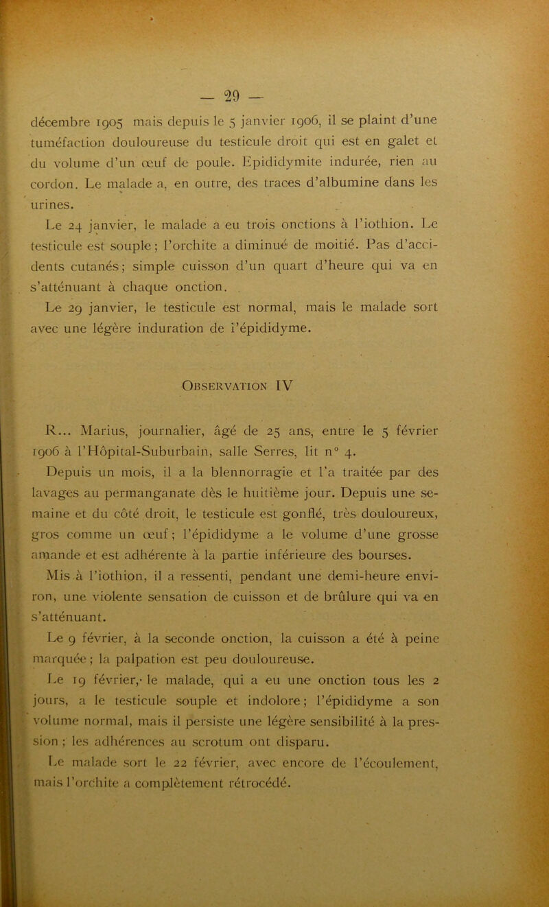 décembre 1905 mais depuis le 5 janvier 1906, il se plaint d’une tuméfaction douloureuse du testicule droit qui est en galet et du volume d’un œuf de poule. Epididymite indurée, rien au cordon. Le malade a, en outre, des traces d’albumine dans les Le 24 janvier, le malade a eu trois onctions à l’iothion. Le testicule est souple; l’orchite a diminué de moitié. Pas d’acci- dents cutanés; simple cuisson d’un quart d’heure qui va en s’atténuant à chaque onction. Le 29 janvier, le testicule est normal, mais le malade sort avec une légère induration de i’épididyme. R... Marins, journalier, âgé de 25 ans, entre le 5 février 1906 à l’Hôpital-Suburbain, salle Serres, lit n° 4. Depuis un mois, il a la blennorragie et l’a traitée par des lavages au permanganate dès le huitième jour. Depuis une se- maine et du côté droit, le testicule est gonflé, très douloureux, gros comme un œuf ; l’épididyme a le volume d’une grosse amande et est adhérente à la partie inférieure des bourses. Mis à l’iothion, il a ressenti, pendant une demi-heure envi- ron, une violente sensation de cuisson et de brûlure qui va en s’atténuant. Le 9 février, à la seconde onction, la cuisson a été à peine marquée ; la palpation est peu douloureuse. Le 19 février,1 le malade, qui a eu une onction tous les 2 jours, a le testicule souple et indolore ; l’épididyme a son volume normal, mais il persiste une légère sensibilité à la pres- sion ; les adhérences au scrotum ont disparu. Le malade sort le. 22 février, avec encore de l’écoulement, mais l’orchite a complètement rétrocédé. urines. Observation IV