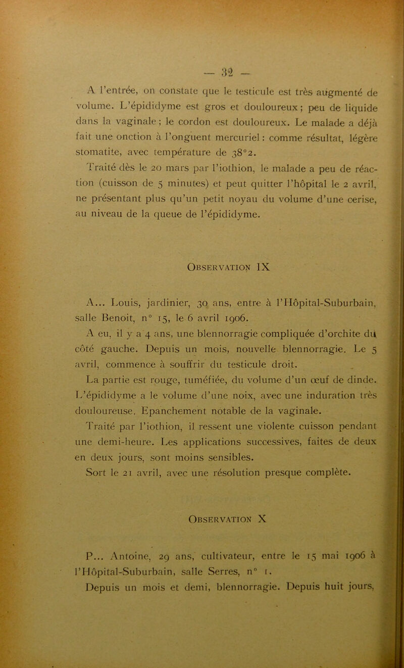 A l’entrée, on constate que le testicule est très augmenté de volume. L’épididyme est gros et douloureux; peu de liquide dans la vaginale ; le cordon est douloureux. Le malade a déjà lait une onction à l’onguent mercuriel : comme résultat, légère stomatite, avec température de 38°2. Traité dès le 20 mars par l’iothion, le malade a peu de réac- tion (cuisson de 5 minutes) et peut quitter l’hôpital le 2 avril, ne présentant plus qu’un petit noyau du volume d’une cerise, au niveau de la queue de l’épididyme. Observation IX A... Louis, jardinier, 30 ans, entre à l’Hôpital-Suburbain, salle Benoit, n° 15, le 6 avril 1906. A eu, il y a 4 ans, une blennorragie compliquée d’orchite du côté gauche. Depuis un mois, nouvelle blennorragie. Le 5 avril, commence à souffrir du testicule droit. La partie est rouge, tuméfiée, du volume d’un œuf de dinde. L’épididyme a le volume d’une noix, avec une induration très douloureuse. Epanchement notable de la vaginale. Traité par l’iothion, il ressent une violente cuisson pendant une demi-heure. Les applications successives, faites de deux en deux jours, sont moins sensibles. Sort le 21 avril, avec une résolution presque complète. Observation X P... Antoine, 29 ans, cultivateur, entre le 15 mai 1906 à PHôpital-Suburbain, salle Serres, n° 1. Depuis un mois et demi, blennorragie. Depuis huit jours,