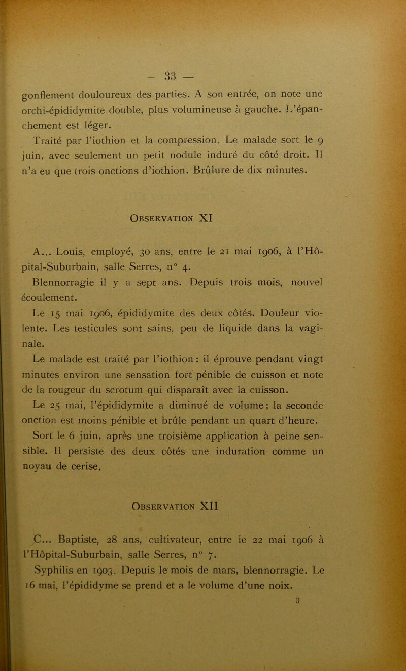 gonflement douloureux des parties. A son entrée, on note une orchi-épididymite double, plus volumineuse à gauche. L’épan- chement est léger. Traité par l’iothion et la compression. Le malade sort le 9 juin, avec seulement un petit nodule induré du côté droit. 11 n’a eu que trois onctions d’iothion. Brûlure de dix minutes. Observation XI A... Louis, employé, 30 ans, entre le 21 mai 1906, à l’Hô- pital-Suburbain, salle Serres, n° 4. Blennorragie il y a sept ans. Depuis trois mois, nouvel écoulement. Le 15 mai 1906, épididymite des deux côtés. Douleur vio- lente. Les testicules sont sains, peu de liquide dans la vagi- nale. Le malade est traité par l’iothion : il éprouve pendant vingt minutes environ une sensation fort pénible de cuisson et note de la rougeur du scrotum qui disparaît avec la cuisson. Le 25 mai, l’épididymite a diminué de volume; la seconde onction est moins pénible et brûle pendant un quart d’heure. Sort le 6 juin, après une troisième application à peine sen- sible. Il persiste des deux côtés une induration comme un noyau de cerise. Observation XII C... Baptiste, 28 ans, cultivateur, entre ie 22 mai 1906 à l’Hôpital-Suburbain, salle Serres, n° 7. .Syphilis en 1903. Depuis le mois de mars, blennorragie. Le 16 mai, l’épididyme se prend et a le volume d’une noix. 3