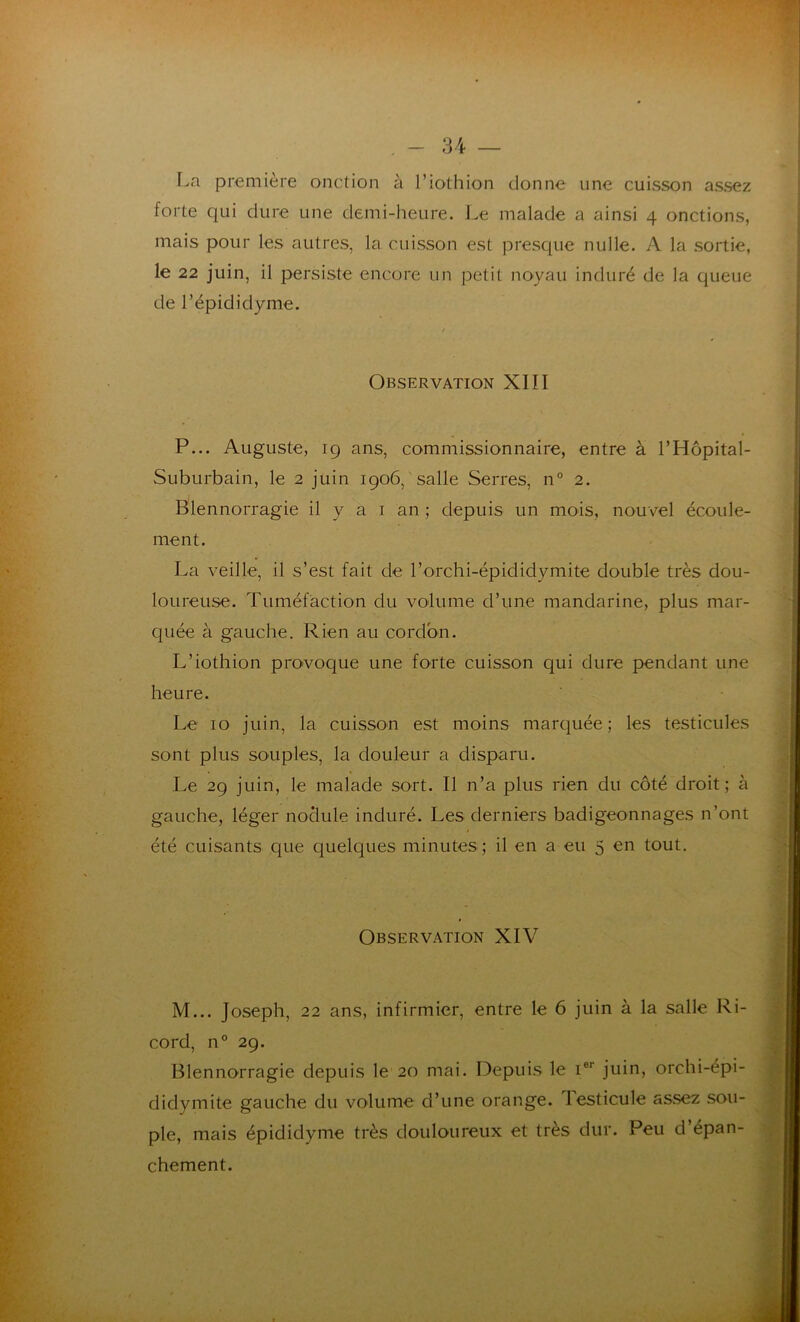 La première onction à Tiothion donne une cuisson assez forte qui dure une demi-heure. Le malade a ainsi 4 onctions, mais pour les autres, la cuisson est presque nulle. A la sortie, le 22 juin, il persiste encore un petit noyau induré de la queue de l’épididyme. Observation XIÎI P... Auguste, 19 ans, commissionnaire, entre à l’Hôpital- Suburbain, le 2 juin 1906, salle Serres, n° 2. Blennorragie il y a 1 an ; depuis un mois, nouvel écoule- ment. La veille, il s’est fait de Torchi-épididymite double très dou- loureuse. Tuméfaction du volume d’une mandarine, plus mar- quée à gauche. Rien au cordon. L’iothion provoque une forte cuisson qui dure pendant une heure. Le 10 juin, la cuisson est moins marquée; les testicules sont plus souples, la douleur a disparu. Le 29 juin, le malade sort. Il n’a plus rien du côté droit; à gauche, léger nodule induré. Les derniers badigeonnages n’ont été cuisants que quelques minutes ; il en a eu 5 en tout. Observation XIV M... Joseph, 22 ans, infirmier, entre le 6 juin à la salle Ri- cord, n° 29. Blennorragie depuis le 20 mai. Depuis le Ier juin, orchi-épi- didymite gauche du volume d’une orange. Testicule assez sou- ple, mais épididyme très douloureux et très dur. Peu d’épan- chement.